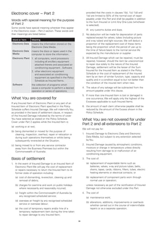 Electronic cover – Part 2                                            	   provided that the costs in clauses 1(b), 1(c) 1(d) and
                                                                         1(e) are limited to 50% of the normal cost of repair
                                                                         payable under this Part and shall be payable in addition
Words with special meaning for the purpose                               to the Sum Insured or Limit Any One Loss (whichever
of Part 2                                                                is selected);
Some words have special meaning wherever they appear
in the Electronic cover – Part 2 section. These words and            	   (f)	 any customs duties and dues.
their meanings are listed below:                                     2.	 No deduction will be made for depreciation of parts
                                                                         replaced except for valves, tubes (including picture
    Word or Term      Meaning                                            and x-ray tubes) and light sources. We will deduct a
    Electronic Data   means the information stored on the                proportion of the replacement cost of these items
                      Electronic Data Media.                             being the proportion which the period of use up to
    Electronic Data   means the discs or tapes used in the               the time of failure bears to the normal service life
    Media             computer to store the information.                 expected by the manufacturer or supplier.

    Electronic Plant 1.	 computers, word processors
                        all                                          3.	 All Insured Damage which can be repaired, must be
                         including all ancillary equipment               repaired, however, should the item be uneconomical
                         attached thereto and associated air             to repair due solely to the nature of the Insured
                         conditioning equipment , Software.              Damage, settlement will be the lesser of the Sum
                      2.	 ther electronic equipment
                         o                                               Insured for the Insured Item as stated in the Policy
                         and associated air conditioning                 Schedule or the cost of replacement of the insured
                         equipment as specified in the Policy            item by an item of similar function, type, capacity and
                         Schedule as Insured Items.                      quality and in a condition equal to but not better than
                                                                         the condition of the insured item when new.
    Software          the collection of programs which
                      cause a computer to perform a desired          4.	 The value of any salvage will be subtracted from the
                      operation or series of operations.                 amount payable under this clause.
                                                                     5.	 If more than one Insured Item is lost or damaged in
What You are covered for                                                 one occurrence, We will apply only the highest of the
                                                                         Excesses applicable to such Insured Items.
If any Insured Item of Electronic Plant or any part of an
Insured Item of Electronic Plant specified in the Policy             6.	 the amount of each claim otherwise payable shall be
Schedule suffers Insured Damage, We will indemnify You,                  reduced by the amount of the Excess shown in the
as provided in the basis of settlement clause, in respect                Policy Schedule.
of the Insured Damage indicated by the terms of cover
You have selected as stated on the Policy Schedule.
Cover under Part 2 applies while the Insured Item is:
                                                                     What You are not covered for under
                                                                     Part 2 and all extensions to Part 2
(a)	 working or at rest;
                                                                     We will not pay for:
(b)	 being dismantled or moved for the purpose of
     cleaning, inspection, overhaul, repair or relocation or         1.	 Insured Damage to Electronic Data and Electronic
     during such operations themselves or whilst being                   Data Media, but subject to any extension selected
     subsequently re-erected at the Situation;                           by You.

(c)	 being moved to or from any service contractor                   2.	 Insured Damage caused by atmospheric conditions,
     away from the Business Premises but within the                      moisture or change in temperature unless directly
     Commonwealth of Australia.                                          resulting from damage to or malfunction of air
                                                                         conditioning equipment.

Basis of settlement                                                  3.	 The cost of:

1.	 In the event of Insured Damage to an Insured Item of             	   (a)	
                                                                             replacement of expendable items such as
    Electronic Plant We will pay the cost of replacement                     batteries, valves, x-ray and picture tubes, belts,
    or repairs necessary to return the Insured Item to its                   chains, tapes, cards, ribbons, filters, tubes, electric
    former state of operation including:                                     heating elements or electrical contacts; or
	     (a)	
          cost of dismantling, re-erection, cleaning up and          	   (b)	 eplacement of component parts worn through
                                                                             r
          removal of debris;                                                 normal use or operation;
	     (b)	 harges for overtime and work on public holidays
          c                                                          	   unless necessary as part of the rectification of Insured
          where necessarily and reasonably incurred;                     Damage not otherwise excluded under this Part.
	     (c)	
          freight within the Commonwealth of Australia by            4.	 The cost of:
          any recognised scheduled service;
                                                                     	   (a)	 maintenance work;
	     (d)	 verseas air freight by any recognised scheduled
          o
                                                                     	   (b)	 lterations, additions, improvements or overhauls
                                                                             a
          service or overseas labour;
                                                                             whether carried out in the course of indemnifiable
	     (e)	 he cost of temporary repairs and/or hire of a
          t                                                                  repairs or as a separate operation;
          temporary replacement item during the time taken
          to repair damage to any Insured Item;

                                                                36
 