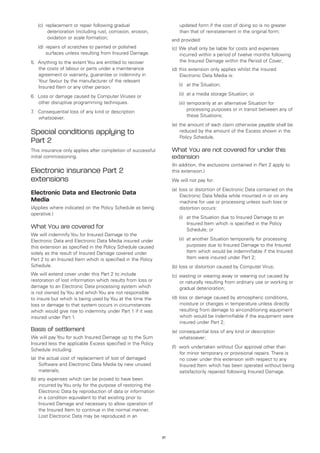 (c)	 r placement or repair following gradual
          e                                                             updated form if the cost of doing so is no greater
          deterioration (including rust, corrosion, erosion,            than that of reinstatement in the original form;
          oxidation or scale formation;                             and provided:
	   (d)	 epairs of scratches to painted or polished
        r                                                           (c)	 We shall only be liable for costs and expenses
        surfaces unless resulting from Insured Damage.                   incurred within a period of twelve months following
5.	 Anything to the extent You are entitled to recover                   the Insured Damage within the Period of Cover;
    the costs of labour or parts under a maintenance                (d)	this extension only applies whilst the insured
    agreement or warranty, guarantee or indemnity in                    Electronic Data Media is:
    Your favour by the manufacturer of the relevant
    Insured Item or any other person.                               	   (i)	 at the Situation;

6.	 Loss or damage caused by Computer Viruses or                    	   (ii)	 at a media storage Situation; or
    other disruptive programming techniques.                        	   (iii)	 emporarily at an alternative Situation for
                                                                              t
7 Consequential loss of any kind or description
 .	                                                                           processing purposes or in transit between any of
    whatsoever.                                                               these Situations;
                                                                    (e)	the amount of each claim otherwise payable shall be
Special conditions applying to                                          reduced by the amount of the Excess shown in the
                                                                        Policy Schedule.
Part 2
This insurance only applies after completion of successful          What You are not covered for under this
initial commissioning.                                              extension
                                                                    (In addition, the exclusions contained in Part 2 apply to
Electronic insurance Part 2                                         this extension.)
extensions                                                          We will not pay for:
                                                                    (a)	 loss or distortion of Electronic Data contained on the
Electronic Data and Electronic Data                                       Electronic Data Media while mounted in or on any
Media                                                                     machine for use or processing unless such loss or
(Applies where indicated on the Policy Schedule as being                  distortion occurs:
operative.)
                                                                    	   (i)	 the Situation due to Insured Damage to an
                                                                            at
                                                                            Insured Item which is specified in the Policy
What You are covered for                                                    Schedule; or
We will indemnify You for Insured Damage to the
Electronic Data and Electronic Data Media insured under             	   (ii)	 another Situation temporarily for processing
                                                                             at
this extension as specified in the Policy Schedule caused                    purposes due to Insured Damage to the Insured
solely as the result of Insured Damage covered under                         Item which would be indemnifiable if the Insured
Part 2 to an Insured Item which is specified in the Policy                   Item were insured under Part 2;
Schedule.                                                           (b)	loss or distortion caused by Computer Virus;
We will extend cover under this Part 2 to include                   (c)	 wasting or wearing away or wearing out caused by
restoration of lost information which results from loss or               or naturally resulting from ordinary use or working or
damage to an Electronic Data processing system which                     gradual deterioration;
is not owned by You and which You are not responsible
to insure but which is being used by You at the time the            (d)	loss or damage caused by atmospheric conditions,
loss or damage to that system occurs in circumstances                    moisture or changes in temperature unless directly
which would give rise to indemnity under Part 1 if it was                resulting from damage to air-conditioning equipment
insured under Part 1.                                                    which would be indemnifiable if the equipment were
                                                                         insured under Part 2;
Basis of settlement                                                 (e)	consequential loss of any kind or description
We will pay You for such Insured Damage up to the Sum                   whatsoever;
Insured less the applicable Excess specified in the Policy
                                                                    (f)	 work undertaken without Our approval other than
Schedule including:
                                                                         for minor temporary or provisional repairs. There is
(a)	 the actual cost of replacement of lost of damaged                   no cover under this extension with respect to any
     Software and Electronic Data Media by new unused                    Insured Item which has been operated without being
     materials;                                                          satisfactorily repaired following Insured Damage.
(b)	any expenses which can be proved to have been
    incurred by You only for the purpose of restoring the
    Electronic Data by reproduction of data or information
    in a condition equivalent to that existing prior to
    Insured Damage and necessary to allow operation of
    the Insured Item to continue in the normal manner.
    Lost Electronic Data may be reproduced in an



                                                               37
 