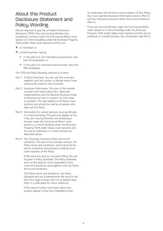 About this Product                                                 To understand the full terms and conditions of Your Policy,
                                                                   You must read the Important Information section (Part 2)
Disclosure Statement and                                           and Your Business Insurance Policy terms and conditions
                                                                   (Part 4).
Policy Wording                                                     If You are insuring Vehicles under the Commercial Motor
We are required to give You a Product Disclosure                   cover section or a Home Building under the Business
Statement (PDS) if You are insuring Vehicles (not                  Property, Theft and/or Glass cover sections and You are an
exceeding 2 tonnes) under the Commercial Motor cover               individual or a small business, You should also read Part 3.
section or a Home Building under the Business Property,
Theft and/or Glass cover sections and You are:
▼	 an individual; or
   
▼	 a small business, having:
   
	   ▼	 in the case of a non-manufacturing business, less
       
       than 20 employees; or
	   ▼	 in the case of a manufacturing business, less than
       
       100 employees.
This PDS and Policy Wording consists of 4 parts:
Part 1:	 Policy Summary. You can use this summary,
        A
        together with Your broker, to decide which cover
        sections You need for Your business.
Part 2:	
        Important Information. This part of the booklet
        includes information about Your rights and
        responsibilities and the General Insurance Code
        of Practice and how to contact Us if You have
        a complaint. This part applies to all Policy cover
        sections and should be read by all people who
        take out this Policy.
Part 3:	
        Information for certain persons insuring Vehicles
        or a Home Building. This part only applies to You
        if You are insuring Vehicles (not exceeding 2
        tonnes) under the Commercial Motor cover
        section or a Home Building under the Business
        Property, Theft and/or Glass cover sections and
        You are an individual or a small business as
        described above.
Part 4:	
        Your Business Insurance Policy terms and
        conditions. This part of this booklet contains the
        Policy terms and conditions, which detail all the
        terms, conditions and exclusions relating to all
        cover sections of the Policy.
	 We issue You with an insurance Policy, You will
  If
  be given a Policy Schedule. The Policy Schedule
  sets out the specific terms applicable to Your
  cover and should be read together with the Policy
  terms and conditions.
	The Policy terms and conditions, the Policy
  Schedule and any Endorsements We send to You
  form Your legal contract with Us so please keep
  them in a safe place for future reference.
	 You require further information about this
  If
  product please contact Your Steadfast broker.




                                                             iii
 