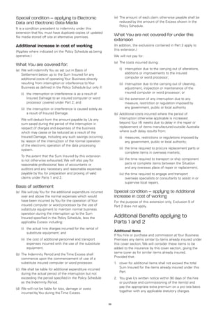 Special condition – applying to Electronic                          (e)	 The amount of each claim otherwise payable shall be
Data and Electronic Data Media                                           reduced by the amount of the Excess shown in the
                                                                         Policy Schedule.
It is a condition precedent to indemnity under this
extension that You must have duplicate copies of updated
file media stored off site at alternative premises.
                                                                    What You are not covered for under this
                                                                    extension
Additional increase in cost of working                              (In addition, the exclusions contained in Part 2 apply to
                                                                    this extension.)
(Applies where indicated on the Policy Schedule as being
operative.)                                                         We will not pay for:
                                                                    (a)	 The costs incurred during:
What You are covered for:
(a)	 We will indemnify You as set out in Basis of                   	   (i)	
                                                                            interruption due to the carrying out of alterations,
     Settlement below up to the Sum Insured for any                         additions or improvements to the insured
     additional costs of operating Your Business directly                   computer or word processor;
     resulting from interruption or interference to Your            	   (ii)	
                                                                             interruption due to the carrying out of cleaning,
     Business as defined in the Policy Schedule but only if:                 adjustment, inspection or maintenance of the
	   (i)	 interruption or interference is as a result of
        the                                                                  insured computer or word processor; or
        Insured Damage to an insured computer or word               	   (iii)	 he extension of any interruption due to any
                                                                              t
        processor covered under Part 2; and                                   measure, restriction or regulation imposed by
	   (ii)	 interruption or interference is caused solely as
         the                                                                  any government, public or local authority.
         a result of Insured Damage.                                (b)	 Additional costs incurred where the period of
	   We will deduct from the amount payable by Us any                     interruption otherwise applicable is increased
    sum saved during the period of the interruption in                   beyond four (4) weeks due to delay in the repair or
    respect of charges and expenses of the business                      replacement of items manufactured outside Australia
    which may cease or be reduced as a result of the                     where such delay results from:
    Insured Damage, including any such savings occurring            	   (i)	
                                                                            measures, restrictions or regulations imposed by
    by reason of the interruption of the normal operation                   any government, public or local authority;
    of the electronic operation of the data processing
    system.                                                         	   (ii)	 time required to procure replacement parts or
                                                                             the
                                                                             complete items in overseas markets;
	   To the extent that the Sum Insured by this extension
    is not otherwise exhausted, We will also pay for                	   (iii)	 he time required to transport or ship component
                                                                              t
    reasonable professional fees of accountants or                            parts or complete items between the Situation
    auditors and any necessary and reasonable expenses                        and any overseas place of repair or replacement;
    payable by You for preparation and proving of valid             	   (iv)	 he time required to engage and transport
                                                                             t
    claims under Parts 1 and 2.                                              overseas specialists or consultants to assist in or
                                                                             supervise local repairs.
Basis of settlement
(a)	 We will pay You for the additional expenditure incurred        Special condition – applying to Additional
     over and above the normal expenses which would                 increase in cost of working
     have been incurred by You for the operation of Your            For the purpose of this extension only, Exclusion 5 of
     insured computer or word processor by the use of               Part 2 does not apply.
     substitute equipment to maintain normal business
     operation during the interruption up to the Sum
     Insured specified in the Policy Schedule, less the             Additional Benefits applying to
     applicable Excess including:                                   Parts 1 and 2
	   (i)	 actual hire charges incurred for the rental of
        the
                                                                    Additional items
        substitute equipment; and
                                                                    If You hire or purchase and commission at Your Business
	   (ii)	 cost of additional personnel and transport
         the                                                        Premises any items similar to items already insured under
         expenses incurred with the use of the substitute           this cover section, We will consider these items to be
         equipment.                                                 added to the insurance by this cover section, giving the
                                                                    same cover as for similar items already insured.
(b)	 The Indemnity Period and the Time Excess shall
                                                                    Provided that:
     commence upon the commencement of use of a
     substitute insured computer or word processor.                 1.	 cover for additional items shall not exceed the total
                                                                        Sum Insured for the items already insured under this
(c)	 We shall be liable for additional expenditure incurred
                                                                        Part.
     during the actual period of the interruption but not
     exceeding the period specified in the Policy Schedule          2.	 You give Us written notice within 90 days of the hire
     as the Indemnity Period.                                           or purchase and commissioning of the item(s) and
                                                                        pay the appropriate extra premium on a pro rata basis
(d)	 We will not be liable for loss, damage or costs
                                                                        together with any applicable statutory charges.
     incurred by You during the Time Excess.


                                                               38
 