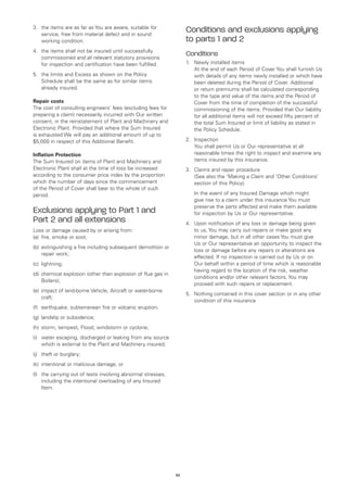3.	 the items are as far as You are aware, suitable for
    service, free from material defect and in sound
                                                                    Conditions and exclusions applying
    working condition.                                              to parts 1 and 2
4.	 the items shall not be insured until successfully
    commissioned and all relevant statutory provisions
                                                                    Conditions
    for inspection and certification have been fulfilled.           1.	 Newly installed items
                                                                    	 At the end of each Period of Cover You shall furnish Us
5.	 the limits and Excess as shown on the Policy                        with details of any items newly installed or which have
    Schedule shall be the same as for similar items                     been deleted during the Period of Cover. Additional
    already insured.                                                    or return premiums shall be calculated corresponding
                                                                        to the type and value of the items and the Period of
Repair costs                                                            Cover from the time of completion of the successful
The cost of consulting engineers’ fees (excluding fees for              commissioning of the items. Provided that Our liability
preparing a claim) necessarily incurred with Our written                for all additional items will not exceed fifty percent of
consent, in the reinstatement of Plant and Machinery and                the total Sum Insured or limit of liability as stated in
Electronic Plant. Provided that where the Sum Insured                   the Policy Schedule.
is exhausted We will pay an additional amount of up to
$5,000 in respect of this Additional Benefit.                       2.	 Inspection
                                                                    	 You shall permit Us or Our representative at all
Inflation Protection                                                    reasonable times the right to inspect and examine any
The Sum Insured on items of Plant and Machinery and                     items insured by this insurance.
Electronic Plant shall at the time of loss be increased             3.	 Claims and repair procedure
according to the consumer price index by the proportion             	 (See also the ‘Making a Claim and ‘Other Conditions’
which the number of days since the commencement                         section of this Policy).
of the Period of Cover shall bear to the whole of such
period.                                                             	   In the event of any Insured Damage which might
                                                                        give rise to a claim under this insurance You must
                                                                        preserve the parts affected and make them available
Exclusions applying to Part 1 and                                       for inspection by Us or Our representative.
Part 2 and all extensions                                           4.	 Upon notification of any loss or damage being given
Loss or damage caused by or arising from:                               to us, You may carry out repairs or make good any
(a)	 fire, smoke or soot;                                               minor damage, but in all other cases You must give
                                                                        Us or Our representative an opportunity to inspect the
(b)	 extinguishing a fire including subsequent demolition or
                                                                        loss or damage before any repairs or alterations are
     repair work;
                                                                        effected. If no inspection is carried out by Us or on
(c)	 lightning;                                                         Our behalf within a period of time which is reasonable
                                                                        having regard to the location of the risk, weather
(d)	 chemical explosion (other than explosion of flue gas in
                                                                        conditions and/or other relevant factors, You may
     Boilers);
                                                                        proceed with such repairs or replacement.
(e)	 impact of land-borne Vehicle, Aircraft or water-borne
                                                                    5.	 Nothing contained in this cover section or in any other
     craft;
                                                                        condition of this insurance
(f)	 earthquake, subterranean fire or volcanic eruption;
(g)	 landslip or subsidence;
(h)	 storm, tempest, Flood, windstorm or cyclone;
(i)	 water escaping, discharged or leaking from any source
     which is external to the Plant and Machinery insured;
(j)	 theft or burglary;
(k)	 intentional or malicious damage; or
(l)	 the carrying out of tests involving abnormal stresses,
     including the intentional overloading of any Insured
     Item.




                                                               39
 