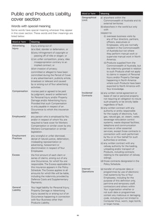 Public and Products Liability                                      Word or Term   Meaning
                                                                   Geographical   a)	anywhere within the
cover section                                                      Limit              Commonwealth of Australia and its
                                                                                      external territories
Words with special meaning                                                        (b)	 lsewhere in the world but only
                                                                                      e
Some words have special meaning wherever they appear                                  with
in this cover section. These words and their meanings are                         respect to:
listed below:                                                                         (i)	 verseas business visits by
                                                                                           o
                                                                                           any of Your directors, partners,
Word or Term      Meaning                                                                  officers, executives or
Advertising       Injury arising out of:                                                   Employees, who are normally
Injury                                                                                     resident in the Commonwealth
                  (a)	 libel, slander or defamation, or
                      a
                                                                                           of Australia but not where
                  (b)	 ny infringement of copyright or
                      a                                                                    they perform manual work or
                      passing off of title or slogan; or                                   supervise manual work in North
                  (c)	 n unfair competition, piracy, idea
                      a                                                                    America;
                      misappropriation contrary to an                                 (ii)	 roducts supplied from the
                                                                                           P
                      implied contract; or                                                 Commonwealth of Australia, but
                  (d)	an invasion of privacy;                                              the indemnity granted in relation
                  committed or alleged to have been                                        to such Products shall not apply
                  committed during the Period of Cover                                     to claims in respect of Personal
                  in any advertisement, publicity article,                                 Injury and/or Property Damage
                  broadcast or telecast and caused                                         happening in North America
                  by or arising out of Your advertising                                    where such Products have been
                                                                                           exported to North America with
                  activities.
                                                                                           Your knowledge.
Compensation      monies paid or agreed to be paid
                                                                   Incidental     (a)	 ny written rental agreement or
                                                                                      a
                  by judgment, award or settlement                 Contracts          lease of real or personal property
                  for Personal Injury and/or Property
                                                                                      not requiring an obligation to insure
                  Damage and/or Advertising Injury.
                                                                                      such property or be strictly liable
                  Provided that such Compensation                                     regardless of fault.
                  is only payable in respect of an
                                                                                  (b)	 ny written contract with any
                                                                                      a
                  Occurrence to which this insurance
                                                                                      authority or entity responsible
                  applies.                                                            for the supply of electricity, fuel,
Employee(s)       any person who is employed by You                                   gas, natural gas, air, steam, water,
                  and/or in respect of whom You are                                   sewerage reticulation control
                  required to have cover for Workers                                  systems, waste disposal facilities,
                  Compensation or similar cover by any                                telephone and communication
                  Workers Compensation or similar                                     services or other essential
                  legislation.                                                        services, except those contracts in
                                                                                      connection with work performed
Employment        any wrongful or unfair dismissal,
                                                                                      by You or on Your behalf for such
Practices         denial of natural justice, defamation,                              authorities or entities.
                  misleading representation or
                                                                                  (c)	 ny written contract with any
                                                                                      a
                  advertising, harassment or                                          railway authority for the loading,
                  discrimination in respect of Your                                   unloading and/or transport of
                  Employees.                                                          Products, including contracts
Excess            the first amount of each claim or                                   relating to the operation of railway
                  series of claims, arising out of any                                sidings.
                  one Occurrence, for which You are                               (d)	 hose contracts designated in the
                                                                                      t
                  responsible. The Excess applicable to                               Policy Schedule.
                  this insurance appears in the Policy
                                                                   Internet       (a)	 ransfer of computer data or
                                                                                      t
                  Schedule. The Excess applies to all
                                                                   Operations         programmes by use of electronic
                  amounts for which We will be liable,
                                                                                      mail systems by You or Your
                  including the indemnity provided by
                                                                                      Employees, including for the
                  Defence Costs and Supplementary
                                                                                      purpose of this definition only,
                  Payments.                                                           part-time and temporary staff,
General           Your legal liability for Personal Injury,                           contractors and others within
Liability         Property Damage or Advertising                                      Your organisation whether or
                                                                                      not such data or programmes
                  Injury caused by or arising out of an
                                                                                      contain any malicious or damaging
                  Occurrence happening in connection
                                                                                      code, including but not limited to
                  with Your Business other than
                                                                                      Computer Virus, worm, logic bomb,
                  Products Liability.
                                                                                      or trojan horse,



                                                              40
 