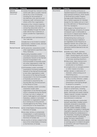 Word or Term    Meaning                                             Word or Term      Meaning
Internet        b)	 ccess through Your network to the
                    a                                               Occurrence        an event, including continuous or
Operations          world wide web or a public internet                               repeated exposure to substantially the
(continued)         site by You or Your Employees,                                    same general conditions, which results
                    including for the purposes of                                     in Personal Injury and/or Property
                    this definition only, part-time and                               Damage and/or Advertising Injury
                    temporary staff, contractors and                                  that is neither expected nor intended
                    others within Your organisation;                                  (except for the matters set out in item
                (c)	 ccess to Your intranet (meaning
                    a                                                                 (e) of the definition of ‘Personal Injury’)
                    internal company information and                                  from Your standpoint.
                    computing resources) which is                                     With respect to Personal Injury or
                    made available through the world                                  Property Damage, all events of a series
                    wide web for Your customers or                                    consequent upon or attributable to
                    others outside Your organisation;                                 one source or original cause shall be
                    and                                                               deemed to be one Occurrence.
                (d) the operation and maintenance of
                                                                                     All Advertising Injury arising out
                     Your web site.                                                   of the same injurious material or
Medical         includes but is not limited to medical                                act (regardless of the frequency or
Persons         practitioners, medical nurses, dentists                               repetition thereof, the number and
                and first aid attendants.                                             kind of media used, or the number of
Named Insured   (a)	 he person(s), corporations and/or
                    t                                                                 claimants) shall be deemed to be one
                    other organisations specified in the                              Occurrence.
                    Policy Schedule,                                Personal Injury   (a)	 odily injury, death, sickness,
                                                                                          b
                (b)	 ll existing Subsidiary and/or
                    a                                                                     disease, illness, disability, shock,
                    controlled corporations (including                                    fright, mental anguish and mental
                    subsidiaries thereof) of the Named                                    injury, including loss of consortium
                    Insured incorporated in the                                           or services resulting therefrom;
                    Commonwealth of Australia and/or                                  (b)	 alse arrest, false imprisonment,
                                                                                          f
                    any other organisations under the                                     wrongful detention, malicious
                    control of the Named Insured;                                         prosecution or humiliation;
                (c)	 ll Subsidiary and/or controlled
                    a                                                                 (c)	 rongful entry or wrongful eviction
                                                                                          w
                    corporations (including subsidiaries                                  or other invasion of privacy;
                    thereof) of the Named Insured and/                                (d)	ibel, slander or defamation of
                                                                                          l
                    or any other organisations under                                      character, unless arising out of
                    the control of the Named Insured                                      Advertising Injury;
                    incorporated in the Commonwealth                                  (e)	 ssault and battery not committed
                                                                                          a
                    of Australia and which are                                            by You or at Your direction, unless
                    constituted or acquired by the                                        committed for the purpose of
                    Insured after the commencement                                        preventing or eliminating danger
                    of the Period of Cover.                                               to persons or property.
                (d)	 very Subsidiary and/or controlled
                    e                                               Pollutants        any solid, liquid, gaseous or thermal
                    corporation and/or other                                          irritant or contaminant, including
                    organisation of the Named Insured                                 smoke, vapour, soot, fumes, acids,
                    which is divested during the Period                               alkalis, chemicals and waste material.
                    of Cover, but only in respect of                                  ‘Waste material’ includes materials
                    claims made against such divested                                 that are intended to be recycled,
                    Subsidiary, related or controlled                                 reconditioned or reclaimed.
                    corporation or organisation caused              Products          anything manufactured, constructed,
                    by or arising out of Occurrences                                  erected, assembled, installed, grown,
                    insured against by this Policy, which                             extracted, produced or processed,
                    occurred prior to the divestment.                                 treated, altered, modified, repaired,
North America   (a)	 he United States of America and the
                    t                                                                 serviced, bottled, labelled, handled,
                    Dominion of Canada,                                               sold, supplied, re-supplied or distributed,
                                                                                      imported or exported, by You or on Your
                (b)	 ny state, territory or protectorate
                    a
                                                                                      behalf (including Your predecessors in
                    incorporated in, or administered by,
                                                                                      Your Business), including any packaging
                    the United States of America or the                               or containers thereof, including the
                    Dominion of Canada; and                                           design, formula or specification,
                (c)	 ny country or territory subject to the
                    a                                                                 directions, markings, instructions, advice
                    laws of the United States of America                              or warnings given or omitted to be given
                    or the Dominion of Canada.                                        in connection with such Products and
                                                                                      anything which,



                                                               41
 