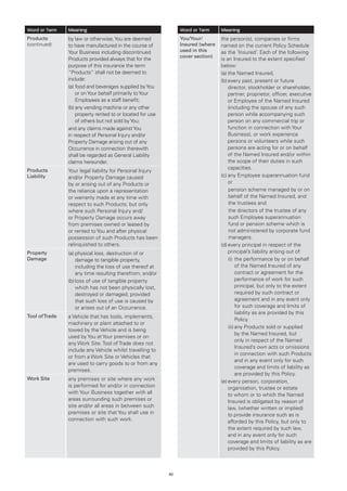 Word or Term    Meaning                                          Word or Term     Meaning
Products        by law or otherwise, You are deemed              You/Your/        the person(s), companies or firms
(continued)     to have manufactured in the course of            Insured (where   named on the current Policy Schedule
                Your Business including discontinued             used in this     as the ‘Insured’. Each of the following
                                                                 cover section)
                Products provided always that for the                             is an Insured to the extent specified
                purpose of this insurance the term                                below:
                “Products” shall not be deemed to                                 (a)	the Named Insured,
                include:                                                          (b)	 very past, present or future
                                                                                      e
                (a)	ood and beverages supplied by You
                    f                                                                 director, stockholder or shareholder,
                    or on Your behalf primarily to Your                               partner, proprietor, officer, executive
                    Employees as a staff benefit;                                     or Employee of the Named Insured
                (b)	 ny vending machine or any other
                    a                                                                 (including the spouse of any such
                    property rented to or located for use                             person while accompanying such
                    of others but not sold by You;                                    person on any commercial trip or
                and any claims made against You                                       function in connection with Your
                in respect of Personal Injury and/or                                  Business), or work experience
                Property Damage arising out of any                                    persons or volunteers while such
                Occurrence in connection therewith                                    persons are acting for or on behalf
                shall be regarded as General Liability                                of the Named Insured and/or within
                claims hereunder.                                                     the scope of their duties in such
Products
                                                                                      capacities.
                Your legal liability for Personal Injury
Liability       and/or Property Damage caused                                     (c)	 ny Employee superannuation fund
                                                                                      a
                by or arising out of any Products or                                  or
                the reliance upon a representation                                    pension scheme managed by or on
                or warranty made at any time with                                     behalf of the Named Insured, and
                respect to such Products; but only                                    the trustees and
                where such Personal Injury and/                                       the directors of the trustee of any
                or Property Damage occurs away                                        such Employee superannuation
                from premises owned or leased by                                      fund or pension scheme which is
                or rented to You and after physical                                   not administered by corporate fund
                possession of such Products has been                                  managers.
                relinquished to others.                                           (d)	 very principal in respect of the
                                                                                      e
Property        (a)	 hysical loss, destruction of or
                    p                                                                 principal’s liability arising out of:
Damage              damage to tangible property,                                      (i)	 he performance by or on behalf
                                                                                           t
                    including the loss of use thereof at                                   of the Named Insured of any
                    any time resulting therefrom; and/or                                   contract or agreement for the
                (b)	oss of use of tangible property
                    l                                                                      performance of work for such
                    which has not been physically lost,                                    principal, but only to the extent
                    destroyed or damaged; provided                                         required by such contract or
                    that such loss of use is caused by                                     agreement and in any event only
                    or arises out of an Occurrence.                                        for such coverage and limits of
                                                                                           liability as are provided by this
Tool of Trade   a Vehicle that has tools, implements,
                                                                                           Policy.
                machinery or plant attached to or
                                                                                      (ii)	 ny Products sold or supplied
                                                                                           a
                towed by the Vehicle and is being
                                                                                           by the Named Insured, but
                used by You at Your premises or on
                                                                                           only in respect of the Named
                any Work Site. Tool of Trade does not
                                                                                           Insured’s own acts or omissions
                include any Vehicle whilst travelling to
                                                                                           in connection with such Products
                or from a Work Site or Vehicles that
                                                                                           and in any event only for such
                are used to carry goods to or from any
                                                                                           coverage and limits of liability as
                premises.
                                                                                           are provided by this Policy.
Work Site       any premises or site where any work                               (e)	 very person, corporation,
                                                                                      e
                is performed for and/or in connection                                 organisation, trustee or estate
                with Your Business together with all                                  to whom or to which the Named
                areas surrounding such premises or                                    Insured is obligated by reason of
                site and/or all areas in between such                                 law, (whether written or implied)
                premises or site that You shall use in                                to provide insurance such as is
                connection with such work.                                            afforded by this Policy, but only to
                                                                                      the extent required by such law,
                                                                                      and in any event only for such
                                                                                      coverage and limits of liability as are
                                                                                      provided by this Policy.



                                                            42
 