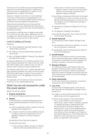 The amounts of such defence costs and supplementary                      		     (ii)	 he reason or reasons why that compulsory
                                                                                     t
payments incurred, except payments in settlement of                                  liability or statutory indemnity does not provide
claims and suits, are payable by Us in addition to the                               indemnity do not involve a breach by You of
applicable Limit of Liability of this Policy.                                        legislation relating to Vehicles;
However, in respect of any claims or suits originating                   	   (d)	 ny Vehicle (including any tool or plant forming part
                                                                                 a
in any court in North America, the applicable Limit of                           of or attached to or used in connection with such
Liability shown in the Policy Schedule shall be inclusive of                     Vehicle) whilst being operated or used by You or on
all defence costs and supplementary payments.                                    Your behalf as a Tool of Trade at Your premises or
Where We are prevented by law or otherwise from                                  on any Work Site;
making payments on Your behalf, We will indemnify You                    	   (e)	 he delivery or collection of goods to or from any
                                                                                 t
for legal liability incurred to the extent that such liability is                Vehicle;
covered by this Policy.
                                                                         	   (f)	 the loading or unloading of any Vehicle;
In jurisdictions where We may not legally be permitted
to, or cannot for any other reason, defend any claim or                  	   (g)	 ny Vehicle temporarily in Your custody or control
                                                                                 a
suit against You, We will reimburse You for the expense of                       for the purpose of parking.
such defence incurred with Our written consent.                          3.	 Aircraft, Hovercraft
                                                                         	 Personal Injury and/or Property Damage arising
                                                                             for
Limits of Liability and Excess                                               from:
Subject to:
                                                                         	   (a)	 ownership, maintenance, operation, or use by
                                                                                 the
(i) 	 the ‘Claims preparation expenses’ provision under                          You of any Aircraft or Hovercraft;
      ‘General Policy conditions’,
                                                                         	   (b)	 ny property used for the purpose of an airport or
                                                                                 a
(ii) 	the ‘Defence costs and supplementary payments’                             any Aircraft landing strip.
      clause above;
                                                                         4.	 Aircraft Products
(iii) 	tem 4 of Additional Benefit ‘Property in Your physical
      i                                                                  	  arising out of any Products which an insured person
      and legal control’ below;                                              knew or has reasonable cause to believe would be or
for General Liability the Limit of Liability specified in the                is intended for incorporation into any critical part, the
Policy Schedule represents the maximum amount which                          structure, machinery or controls of any Aircraft.
We shall be liable to pay in respect of any one claim or                 5.	 Damage to Products
series of claims arising out of any one Occurrence.                      	 Property Damage to any Products where such
                                                                             for
For Products Liability the Limit of Liability specified in the               damage is directly caused by a fault or defect in such
Policy Schedule represents the maximum amount which                          Products; but this exclusion shall be interpreted to
We shall be liable to pay in respect of any one claim or                     apply with respect to damage to the specific part and
series of claims, and in the aggregate during any one                        only that part of such product to which the damage is
Period of Cover.                                                             directly attributable.

The applicable Limit of Liability will not be reduced by                 6.	 Faulty workmanship
the amount of any excess payable by You.                                 	 the cost of performing, completing, correcting or
                                                                             for
                                                                             improving any work undertaken by You.
What You are not covered for under                                       7.	 Loss of use
this cover section                                                       	 loss of use of tangible property, which has not
                                                                             for
                                                                             been physically lost, destroyed or damaged, directly
We do not cover any liability:                                               arising out of:
1.	 Property owned by You                                                	   (a)	 delay in or lack of performance by You or on Your
                                                                                 a
	 for Property Damage to property owned by You.                                  behalf of any contract or agreement; or
2.	 Vehicles                                                             	   (b)	 ailure of any Products or work performed by
                                                                                 f
	 Personal Injury or Property Damage arising out
    for                                                                          You or on Your behalf to meet the level of
    of the ownership, possession or use by You of any                            performance, quality, fitness or durability expressly
    Vehicle:                                                                     or impliedly warranted or represented by You;
	   (a)	
        which is registered or which is required under any                       but this Exclusion 7(b) shall not apply to Your
        legislation to be registered; or                                         liability for loss of use of other tangible property
                                                                                 resulting from sudden and accidental physical
	   (b)	n respect of which compulsory liability insurance
        i                                                                        loss, destruction of or damage to any Products or
        or statutory indemnity is required by virtue of                          work performed by You or on Your behalf after such
        legislation (whether or not that insurance is                            Products or work have been put to use by any
        effected);                                                               person or organisation other than You.
	   but exclusions (a) and (b) shall not apply to:
	   (c)	 Personal Injury where:
		     (i)	
           that compulsory liability insurance or statutory
           indemnity does not provide indemnity; and


                                                                    44
 