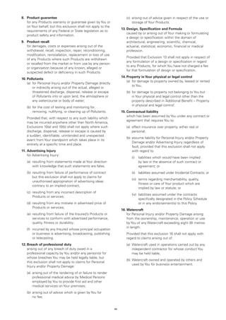 8.	 Product guarantee                                                	   (c)	
                                                                             arising out of advice given in respect of the use or
	 any Products warranty or guarantee given by You or
    for                                                                      storage of Your Products.
    on Your behalf, but this exclusion shall not apply to the
                                                                     13.	Design, Specification and Formula
    requirements of any Federal or State legislation as to
                                                                     	  caused by or arising out of Your making or formulating
    product safety and information.
                                                                         a design or specification within the domain of
9.	 Product recall                                                       architectural, engineering, scientific, chemical,
	 damages, costs or expenses arising out of the
    for                                                                  actuarial, statistical, economic, financial or medical
    withdrawal, recall, inspection, repair, reconditioning,              profession.
    modification, reinstallation, replacement or loss of use
                                                                     	Provided that Exclusion 13 shall not apply in respect of
    of any Products where such Products are withdrawn
                                                                       any formulation of a design or specification in regard
    or recalled from the market or from use by any person
                                                                       to any Products, for which You have not charged a fee
    or organisation because of any known, alleged or
                                                                       for that formulation of design or specification.
    suspected defect or deficiency in such Products.
                                                                     14.	Property in Your physical or legal control
10.	Pollutants
                                                                     	 (a)	 damage to property owned by, leased or rented
                                                                            for
	 (a)	 Personal Injury and/or Property Damage directly
       for
                                                                            to You,
       or indirectly arising out of the actual, alleged or
       threatened discharge, dispersal, release or escape            	   (b)	 or damage to property not belonging to You but
                                                                             f
       of Pollutants into or upon land, the atmosphere or                    in Your physical and legal control other than the
       any watercourse or body of water;                                     property described in ‘Additional Benefit – Property
                                                                             in physical and legal control’.
	   (b)	 or the cost of testing and monitoring for,
        f
        removing, nullifying, or cleaning up of Pollutants.          15.	Contractual liability
                                                                     	  which has been assumed by You under any contract or
	Provided that, with respect to any such liability which
                                                                         agreement that requires You to:
  may be incurred anywhere other than North America,
  Exclusions 10(a) and 10(b) shall not apply where such              	   (a)	
                                                                             effect insurance over property, either real or
  discharge, dispersal, release or escape is caused by                       personal;
  a sudden, identifiable, unintended and unexpected
                                                                     	   (b)	 ssume liability for Personal Injury and/or Property
                                                                             a
  event from Your standpoint which takes place in its
                                                                             Damage and/or Advertising Injury regardless of
  entirety at a specific time and place.
                                                                             fault, provided that this exclusion shall not apply
11.	Advertising Injury                                                       with regard to:
	 for Advertising Injury:
                                                                     		     (i)		
                                                                                 liabilities which would have been implied
	   (a)	
        resulting from statements made at Your direction                         by law in the absence of such contract or
        with knowledge that such statements are false;                           agreement; or
	   (b)	 esulting from failure of performance of contract
        r                                                            		     (ii)		
                                                                                  liabilities assumed under Incidental Contracts; or
        but this exclusion shall not apply to claims for
                                                                     		     (iii)		 erms regarding merchantability, quality,
                                                                                   t
        unauthorised appropriation of advertising ideas
                                                                                   fitness or care of Your product which are
        contrary to an implied contract;
                                                                                   implied by law or statute; or
	   (c)	
        resulting from any incorrect description of
                                                                     		     (iv)	
                                                                                 liabilities assumed under the contracts
        Products or services;
                                                                                 specifically designated in the Policy Schedule
	   (d)	 esulting from any mistake in advertised price of
        r                                                                        or in any endorsement(s) to this Policy.
        Products or services;
                                                                     16.	Watercraft
	   (e)	 esulting from failure of the Insured’s Products or
        r                                                            	 Personal Injury and/or Property Damage arising
                                                                         for
        services to conform with advertised performance,                 from the ownership, maintenance, operation or use
        quality, fitness or durability;                                  by You of any Watercraft exceeding eight (8) metres
                                                                         in length.
	   (f)	
        incurred by any Insured whose principal occupation
        or business is advertising, broadcasting, publishing         	Provided that this exclusion 16 shall not apply with
        or telecasting.                                                regard to claims arising out of:
12.	Breach of professional duty                                      	   (a)	
                                                                             Watercraft used in operations carried out by any
	  arising out of any breach of duty owed in a                              independent contractor for whose conduct You
    professional capacity by You and/or any person(s) for                    may be held liable;
    whose breaches You may be held legally liable, but
                                                                     	   (b)	 atercraft owned and operated by others and
                                                                             W
    this exclusion shall not apply to claims for Personal
                                                                             used by You for business entertainment.
    Injury and/or Property Damage:
	   (a)	
        arising out of the rendering of or failure to render
        professional medical advice by Medical Persons
        employed by You to provide first aid and other
        medical services on Your premises;
	   (b)	 rising out of advice which is given by You for
        a
        no fee;


                                                                45
 