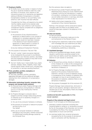 17.	 Employers liability                                             	   But this exclusion does not apply to:
	 (a)	 bodily injury to any worker in respect of which
       for
                                                                     	   (c)	
                                                                             Personal Injury and/or Property Damage and/or
       You are or would be entitled to indemnity under
                                                                             Advertising Injury arising out of any material which
       any Policy of insurance, fund, scheme or self
                                                                             is already in print by the manufacturer in support
       insurance pursuant to or required by any legislation
                                                                             of its product, including but not limited to product
       relating to Workers Compensation or Accident
                                                                             use and safety instructions or warnings, and which
       Compensation whether or not such Policy, fund,
                                                                             is also reproduced on its internet site; or
       scheme or self insurance has been effected.
                                                                     	   (d)	iability which arises irrespective of the
                                                                             l
	Provided that this Policy will respond to the extent
                                                                             involvement of Your Internet Operations.
  that Your liability would not be covered under
  any such Policy, fund, scheme or self insurance                    	Nothing in this exclusion will be construed to extend
  arrangement had You complied with its obligations                    coverage under this Policy to any liability which
  pursuant to such law.                                                would not have been covered in the absence of this
                                                                       exclusion.
	   (b)	 imposed by:
                                                                     20.	Libel and slander
		     (i)	 provisions of any industrial award or
           the
                                                                     	 for libel and slander:
           agreement or determination or any contract of
                                                                     	 (a)	resulting from statements made prior to the
           employment or workplace agreement where
                                                                            commencement of the Period of Cover;
           such liability would not have been imposed
           in the absence of such industrial award or                	   (b)	 esulting from statements made at Your direction
                                                                             r
           agreement or determination or contract of                         with knowledge that such statements are false;
           employment or workplace agreement;
                                                                     	   (c)	
                                                                             incurred by You if Your Business is advertising,
		     (ii)	any law relating to Employment Practices.                        broadcasting, publishing or telecasting.
	   For the purpose of exclusions 17(a) and 17(b):                   21.	Liquidated damages
                                                                     	  arising out of liquidated damages clauses, penalty
	   t	 term ‘worker’ means any person deemed
      the
                                                                         clauses or performance warranties except to the
       to be employed by You pursuant to any Workers
                                                                         extent that such liability would have attached in the
       Compensation Law. Voluntary workers, secondees
                                                                         absence of such clauses or warranties.
       and work experience students (if any) shall not be
       deemed to be Your Employees.                                  22.	Asbestos
                                                                     	 (a)	 Personal Injury arising, directly or indirectly, out
                                                                            for
	   t	 term ‘bodily injury’ means bodily injury, death,
      the
                                                                            of the inhalation of, or fears of the consequences
       sickness, disease, illness, disability, shock, fright,
                                                                            of exposure to, or inhalation of, asbestos fibres or
       mental anguish and/or mental injury, including loss
                                                                            derivatives of asbestos; or
       of consortium or services resulting therefrom.
                                                                     	   (b)	 or Property Damage including the cost or
                                                                             f
18.	 ines, penalties, punitive, exemplary or
    F
                                                                             expense of the process of decontamination,
    aggravated damages
                                                                             treatment, removal or control of asbestos arising
	 any fines, penalties, punitive, exemplary,
    for
                                                                             in consequence of the inhalation of asbestos fibre
    aggravated damages and any additional damages
                                                                             or damage to or loss of use of property due to
    resulting from the multiplication of compensatory
                                                                             the presence of asbestos, asbestos fibres or any
    damages.
                                                                             derivatives of asbestos.
19.	nformation technology hazards, computer data,
    I
                                                                     	   For the purpose of paragraph (b) of this exclusion 22:
    program and storage media exclusion
	 (a) 	 or Personal Injury and/or Property Damage and/
        f                                                            	Property Damage means physical loss, diminution in
        or Advertising Injury arising directly or indirectly           value of such property, damage or destruction and
        out of, or in any way involving Your Internet                  resultant loss of use, and property means any tangible
        Operations; or                                                 or intangible property.
	   (b)	 or Property Damage to computer data or
        f
        programs and their storage media arising directly
                                                                     Additional Benefit applicable to this
        or indirectly out of or caused by, through or in             cover section
        connection with:
                                                                     Property in Your physical and legal control
		     (i)	 use of any computer hardware or software;
           the                                                       Exclusion 14 will not apply to the following property:
		     (ii)	 he provision of computer or telecommunication
            t                                                        1.	 premises or part(s) of premises (including their
            services by You or on                                        contents) leased or rented to, or temporarily occupied
            Your behalf;                                                 by, You for the purpose of Your Business, but no cover
                                                                         is provided by this Policy if You have assumed the
		     (iii)	 use of computer hardware or software
            the
                                                                         responsibility to insure such premises.
            belonging to any third party, whether authorised
            or unauthorised including damage caused by               2.	 (a)	
                                                                             premises (and/or their contents) temporarily
            any Computer Virus.                                              occupied by You for the purpose of carrying out
                                                                             work in connection with Your Business; or




                                                                46
 