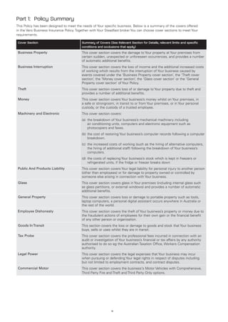 Part 1: Policy Summary
This Policy has been designed to meet the needs of Your specific business. Below is a summary of the covers offered
in the Vero Business Insurance Policy. Together with Your Steadfast broker You can choose cover sections to meet Your
requirements.

 Cover Section                            Summary of Covers (See Relevant Section for Details, relevant limits and specific
                                          conditions and exclusions that apply)
 Business Property                        This cover section covers the damage to Your property at Your premises from
                                          certain sudden, unexpected or unforeseen occurrences, and provides a number
                                          of automatic additional benefits.
 Business Interruption                    This cover section covers the loss of income and the additional increased costs
                                          of working which results from the interruption of Your business caused by
                                          events covered under the ‘Business Property cover section’, the ‘Theft cover
                                          section’, the ‘Money cover section’, the ‘Glass cover section’ or the ‘General
                                          Property cover section’ of Your Policy.
 Theft                                    This cover section covers loss of or damage to Your property due to theft and
                                          provides a number of additional benefits.
 Money                                    This cover section covers Your business’s money whilst on Your premises, in
                                          a safe or strongroom, in transit to or from Your premises, or in Your personal
                                          custody, or the custody of a trusted employee.
 Machinery and Electronic                 This cover section covers:
                                          (a)	 breakdown of Your business’s mechanical machinery including
                                              the
                                              air conditioning units, computers and electronic equipment such as
                                              photocopiers and faxes.
                                          (b)	 he cost of restoring Your business’s computer records following a computer
                                              t
                                              breakdown.
                                          (c)	 increased costs of working (such as the hiring of alternative computers,
                                              the
                                              the hiring of additional staff) following the breakdown of Your business’s
                                              computers.
                                          (d)	 he costs of replacing Your business’s stock which is kept in freezers or
                                              t
                                              refrigerated units, if the fridge or freezer breaks down
 Public And Products Liability            This cover section covers Your legal liability for personal injury to another person
                                          (other than employees) or for damage to property owned or controlled by
                                          someone else arising in connection with Your business.
 Glass                                    This cover section covers glass in Your premises (including internal glass such
                                          as glass partitions, or external windows) and provides a number of automatic
                                          additional benefits.
 General Property                         This cover section covers loss or damage to portable property such as tools,
                                          laptop computers, a personal digital assistant occurs anywhere in Australia or
                                          the rest of the world.
 Employee Dishonesty                      This cover section covers the theft of Your business’s property or money due to
                                          the fraudulent actions of employees for their own gain or the financial benefit
                                          of any other person or organisation.
 Goods In Transit                         This section covers the loss or damage to goods and stock that Your business
                                          buys, sells or uses whilst they are in transit.
 Tax Probe                                This cover section covers the professional fees incurred in connection with an
                                          audit or investigation of Your business’s financial or tax affairs by any authority
                                          authorised to do so eg the Australian Taxation Office, Workers Compensation
                                          authority.
 Legal Power                              This cover section covers the legal expenses that Your business may incur
                                          when pursuing or defending Your legal rights in respect of disputes including
                                          but not limited to employment contracts, and contract disputes.
 Commercial Motor                         This cover section covers the business's Motor Vehicles with Comprehensive,
                                          Third Party Fire and Theft and Third Party Only options.




                                                              iv
 