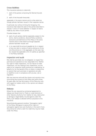 Cross liabilities
This insurance extends to indemnify:
1.	 each of the parties comprising the Named Insured;
    and
2.	 each of the Insureds hereunder;
separately in the same manner and to a like extent as
though policies had been issued in their separate names.
In particular, but without limiting the foregoing, this
insurance shall indemnify each of the parties described in
clauses 1 and 2 of ‘Cross liabilities’ in respect of claims
made by any other of such parties.
Provided always that:
3.	 each of such parties shall be separately subject to the
    terms, claims conditions, General Policy conditions,
    exclusions and definitions of this Policy in the same
    manner and to a like extent as though separate
    policies had been issued, and
4.	 in no case shall the amount payable by Us in respect
    of any one claim or series of claims arising out of any
    one Occurrence or in the aggregate, as the case may
    be, exceed the applicable Limit of Liability as specified
    in the Policy Schedule.

Inspection and audit
We shall be permitted, but not obligated, to inspect Your
premises and operations at any reasonable time. Neither
Our right to make inspections, nor Our failure to make
inspections, nor the making of any inspections, nor any
report of an inspection shall constitute an undertaking, on
behalf of or for the benefit of You or others, to determine
or warrant that such premises or operations are safe
or healthful or are in compliance with any law, rule or
regulation.
We may examine and audit Your books and records at any
time during the currency of this Policy and within three
(3) years after the final termination of this Policy but only
with regard to matters which in Our opinion are relevant
to this Policy.

Release
Where You are required by contractual agreement to
release any Government or Public or Local Authority or
other Statutory Authority from liability for loss, destruction
or damage or legal liability insured against under this
Policy, such release is allowed without prejudice to this
insurance.
Notwithstanding general condition ‘Subrogation rights’
of this Policy, We agree to waive all Our rights of
subrogation against any such Authority in the event of any
Occurrence for which a claim for indemnity may be made
under this Policy.




                                                                 48
 