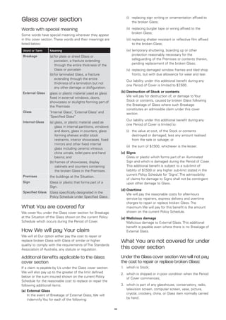Glass cover section                                                 	   (i)	
                                                                            replacing sign writing or ornamentation affixed to
                                                                            the broken Glass;

Words with special meaning                                          	   (ii)	
                                                                             replacing burglar tape or wiring affixed to the
                                                                             broken Glass;
Some words have special meaning wherever they appear
in this cover section. These words and their meanings are           	   (iii)	 eplacing shatter resistant or reflective film affixed
                                                                              r
listed below:                                                                 to the broken Glass;
 Word or Term      Meaning                                          	   (iv)	 emporary shuttering, boarding up or other
                                                                             t
 Breakage                                                                    protection reasonably necessary for the
                   (a)	 or plate or sheet Glass or
                       f
                                                                             safeguarding of the Premises or contents therein,
                       porcelain, a fracture extending
                                                                             pending replacement of the broken Glass;
                       through the entire thickness of the
                       Glass or porcelain                           	   (v)	
                                                                            replacing damaged window frames and tiled shop
                   (b)	 or laminated Glass, a fracture
                       f                                                    fronts, but with due allowance for wear and tear.
                       extending through the entire
                                                                    	   Our liability under this additional benefit during any
                       thickness of a lamination but not
                                                                        one Period of Cover is limited to $7  ,500.
                       any other damage or disfiguration.
 External Glass    glass or plastic material used as glass          (b)	Destruction of Stock or contents
                   fixed in external windows, doors,                	 We will pay for destruction of, or damage to Your
                   showcases or skylights forming part of               Stock or contents, caused by broken Glass following
                   the Premises                                         the Breakage of Glass where such Breakage
                                                                        constitutes an admissible claim under this cover
 Glass             ‘Internal Glass’, ‘External Glass’ and               section.
                   ‘Specified Glass’’
                                                                    	   Our liability under this additional benefit during any
 Internal Glass    (a) glass, or plastic material used as
                       
                                                                        one Period of Cover is limited to:
                       glass in internal partitions, windows
                       and doors, glass in counters, glass          	   (i)	 value at cost, of the Stock or contents
                                                                            the
                       forming shelves and/or stock                         destroyed or damaged, less any amount realised
                       restraints, interior showcases, fixed                from the sale or salvage; or
                       mirrors and other fixed internal
                                                                    	   (ii)	 the sum of $7,500, whichever is the lesser.
                       glass including ceramic vitreous
                       china urinals, toilet pans and hand          (c)	 Signs
                       basins; and                                  	 Glass or plastic which forms part of an illuminated
                   (b) frames of showcases, display
                                                                        Sign and which is damaged during the Period of Cover.
                       cabinets and counters containing                  This additional benefit is subject to a sub-limit of
                       the broken Glass in the Premises.                 liability of $7,500 or any higher sub-limit stated in the
                                                                         current Policy Schedule for ‘Signs’. The admissibility
 Premises          the buildings at the Situation.
                                                                         of claims for damage to Signs shall not be contingent
 Sign              Glass or plastic that forms part of a                 upon other damage to Glass.
                   Sign.
                                                                    (d)	Overtime
 Specified Glass   Glass specifically designated in the
                                                                    	 We will pay the reasonable costs for after-hours
                   Policy Schedule under Specified Glass.
                                                                        service by repairers, express delivery and overtime
                                                                        charges to repair or replace broken Glass. The
What You are covered for                                                maximum We will pay for this benefit is the amount
We cover You under the Glass cover section for Breakage                 shown on the current Policy Schedule.
at the Situation of the Glass shown on the current Policy           (e)	Malicious damage
Schedule which occurs during the Period of Cover.                   	 Malicious damage to External Glass. This additional
                                                                        benefit is payable even where there is no Breakage of
How We will pay Your claim                                              External Glass.
We will at Our option either pay the cost to repair or
replace broken Glass with Glass of similar or higher                What You are not covered for under
quality to comply with the requirements of The Standards
Association of Australia, any statute or regulation.                this cover section
Additional Benefits applicable to the Glass                         Under the Glass cover section We will not pay
cover section                                                       the cost to repair or replace broken Glass:
If a claim is payable by Us under the Glass cover section           1.	 which is Stock;
We will also pay up to the greater of the limit defined             2.	 which is chipped or in poor condition when the Period
below or the sum insured shown on the current Policy                    of Cover commences;
Schedule for the reasonable cost to replace or repair the
following additional items:                                         3.	 which is part of any glasshouse, conservatory, radio,
(a)	External Glass                                                      television screen, computer screen, vase, picture,
	 In the event of Breakage of External Glass, We will                   crystal, crockery, china, or Glass item normally carried
    indemnify You for each of the following:                            by hand.


                                                               49
 