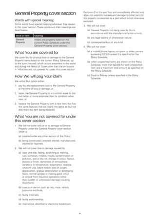 General Property cover section                                         Exclusion 2 to the part first and immediately affected and
                                                                       does not extend to subsequent damage to other parts of
                                                                       the property occasioned by a peril which is not otherwise
Words with special meaning                                             excluded.
Some words have special meaning wherever they appear
                                                                       3.	 We will not cover:
in this cover section. These words and their meanings are
listed below.                                                          	   (a)	
                                                                               General Property not being used by You in
                                                                               accordance with the manufacturer’s instructions;
    Word or Term       Meaning
                                                                       	   (b)	 any legal liability of whatsoever nature;
    General            means the property listed on the
    Property           current Policy Schedule under the               	   (c)	 consequential loss of any kind.
                       General Property cover section.                 4.	 We will not cover:
                                                                       	   (a)	 mobile phone, laptop computer or video camera
                                                                               a
What You are covered for                                                       exceeding $2,500 unless it is specified on the
We cover You for physical loss or damage to the General                        Policy Schedule;
Property items listed on the current Policy Schedule, up
                                                                       	   (b)	
                                                                               when unspecified items are shown on the Policy
to the sums insured, which occurs anywhere in the world
                                                                               Schedule, more than $2,500 for each unspecified
and during the Period of Cover other than the exclusions
                                                                               item and a maximum total amount as specified on
in ‘What You are not covered for under this cover section’.
                                                                               the Policy Schedule.
                                                                       	   (c)	
                                                                               Stock or Money unless specified in the Policy
How We will pay Your claim                                                     Schedule.
We will at Our option either:
1. 	 pay You the replacement cost of the General Property
     at the time of loss or damage; or
2. 	 repair the General Property to a condition equal to but
     not better or more extensive than its condition when
     new; or
3. 	 replace the General Property with a new item that has
     the same features that are nearly the same as (but not
     less than) the item being replaced.


What You are not covered for under
this cover section
1.	 We will not cover loss of or to damage to General
    Property under the General Property cover section
    which is:
	     (a)	 covered under any other section of this Policy;
	     (b)	 eing constructed, erected, altered, manufactured,
          b
          cleaned or repaired;
2.	 We will not cover loss or damage caused by:
	     (a)	
          wear and tear, fading, scratching or marring,
          rust, corrosion, mildew, mould, contamination or
          pollution, wet or dry rot, change of colour, flavour,
          texture or finish, dampness of atmosphere,
          variations in temperature, evaporation, disease,
          inherent vice, latent defect, loss of weight,
          depreciation, gradual deterioration or developing
          flaws, normal upkeep or making good, smut
          or smoke from industrial operations (other
          than sudden or unforeseen damage resulting
          therefrom);
	     (b)	nsects or vermin such as rats, mice, rabbits,
          i
          possums and birds;
	     (c)	 faulty materials;
	     (d)	 faulty workmanship;
	     (e)	 mechanical, electrical or electronic breakdown.


                                                                  51
 