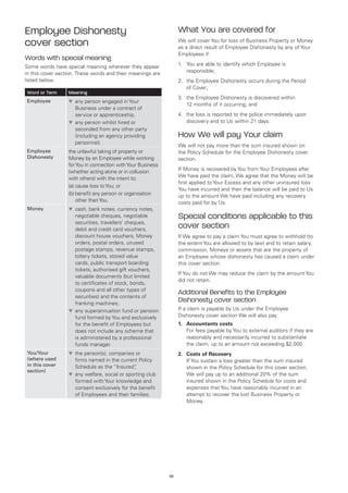 Employee Dishonesty                                               What You are covered for
cover section                                                     We will cover You for loss of Business Property or Money
                                                                  as a direct result of Employee Dishonesty by any of Your
                                                                  Employees if:
Words with special meaning
Some words have special meaning wherever they appear              1.	 You are able to identify which Employee is
in this cover section. These words and their meanings are             responsible;
listed below.                                                     2.	 the Employee Dishonesty occurs during the Period
                                                                      of Cover;
Word or Term      Meaning
                                                                  3.	 the Employee Dishonesty is discovered within
Employee          t	 ny person engaged in Your
                    a
                                                                      12 months of it occurring; and
                    Business under a contract of
                    service or apprenticeship,                    4.	 the loss is reported to the police immediately upon
                  t	 ny person whilst hired or
                    a                                                 discovery and to Us within 21 days.
                    seconded from any other party
                    (including an agency providing                How We will pay Your claim
                    personnel).
                                                                  We will not pay more than the sum insured shown on
Employee          the unlawful taking of property or              the Policy Schedule for the Employee Dishonesty cover
Dishonesty        Money by an Employee while working              section.
                  for You in connection with Your Business
                  (whether acting alone or in collusion           If Money is recovered by You from Your Employees after
                  with others) with the intent to:                We have paid the claim, We agree that the Money will be
                                                                  first applied to Your Excess and any other uninsured loss
                  (a)	cause loss to You; or
                                                                  You have incurred and then the balance will be paid to Us
                  (b)	 enefit any person or organisation
                      b                                           up to the amount We have paid including any recovery
                      other than You.                             costs paid for by Us.
Money             t	 ash, bank notes, currency notes,
                    c
                    negotiable cheques, negotiable                Special conditions applicable to this
                    securities, travellers’ cheques,
                    debit and credit card vouchers,
                                                                  cover section
                    discount house vouchers, Money                If We agree to pay a claim You must agree to withhold (to
                    orders, postal orders, unused                 the extent You are allowed to by law) and to retain salary,
                    postage stamps, revenue stamps,               commission, Moneys or assets that are the property of
                    lottery tickets, stored value                 an Employee whose dishonesty has caused a claim under
                    cards, public transport boarding              this cover section.
                    tickets, authorised gift vouchers,
                                                                  If You do not We may reduce the claim by the amount You
                    valuable documents (but limited
                                                                  did not retain.
                    to certificates of stock, bonds,
                    coupons and all other types of
                                                                  Additional Benefits to the Employee
                    securities) and the contents of
                    franking machines;
                                                                  Dishonesty cover section
                  t	 ny superannuation fund or pension
                    a                                             If a claim is payable by Us under the Employee
                    fund formed by You and exclusively            Dishonesty cover section We will also pay:
                    for the benefit of Employees but              1.	 Accountants costs
                    does not include any scheme that              	 fees payable by You to external auditors if they are
                                                                      For
                    is administered by a professional                 reasonably and necessarily incurred to substantiate
                    funds manager.                                    the claim, up to an amount not exceeding $2,000.
You/Your          t	 he person(s), companies or
                    t                                             2.	 Costs of Recovery
(where used         firms named in the current Policy             	 You sustain a loss greater than the sum insured
                                                                      If
in this cover       Schedule as the “Insured”  ,                      shown in the Policy Schedule for this cover section,
section)
                  t	 ny welfare, social or sporting club
                    a                                                 We will pay up to an additional 20% of the sum
                    formed with Your knowledge and                    insured shown in the Policy Schedule for costs and
                    consent exclusively for the benefit               expenses that You have reasonably incurred in an
                    of Employees and their families.                  attempt to recover the lost Business Property or
                                                                      Money.




                                                             52
 