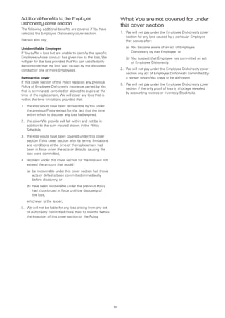 Additional Benefits to the Employee                                  What You are not covered for under
Dishonesty cover section                                             this cover section
The following additional benefits are covered if You have
selected the Employee Dishonesty cover section:                      1.	 We will not pay under the Employee Dishonesty cover
                                                                         section for any loss caused by a particular Employee
We will also pay:                                                        that occurs after:

Unidentifiable Employee                                              	   (a)	
                                                                             You become aware of an act of Employee
If You suffer a loss but are unable to identify the specific                 Dishonesty by that Employee, or
Employee whose conduct has given rise to the loss, We                	   (b)	 ou suspect that Employee has committed an act
                                                                             Y
will pay for the loss provided that You can satisfactorily                   of Employee Dishonesty.
demonstrate that the loss was caused by the dishonest
conduct of one or more Employees.                                    2.	 We will not pay under the Employee Dishonesty cover
                                                                         section any act of Employee Dishonesty committed by
Retroactive cover                                                        a person whom You knew to be dishonest.
If this cover section of the Policy replaces any previous
                                                                     3.	 We will not pay under the Employee Dishonesty cover
Policy of Employee Dishonesty insurance carried by You
                                                                         section if the only proof of loss is shortage revealed
that is terminated, cancelled or allowed to expire at the
                                                                         by accounting records or inventory Stock-take.
time of the replacement, We will cover any loss that is
within the time limitations provided that:
1.	 the loss would have been recoverable by You under
    the previous Policy except for the fact that the time
    within which to discover any loss had expired,
2.	 the cover We provide will fall within and not be in
    addition to the sum insured shown in the Policy
    Schedule,
3.	 the loss would have been covered under this cover
    section if this cover section with its terms, limitations
    and conditions at the time of the replacement had
    been in force when the acts or defaults causing the
    loss were committed,
4.	 recovery under this cover section for the loss will not
    exceed the amount that would:
	   (a)	 recoverable under this cover section had those
        be
        acts or defaults been committed immediately
        before discovery, or
	   (b)	 ave been recoverable under the previous Policy
        h
        had it continued in force until the discovery of
        the loss,
	   whichever is the lesser;
5.	 We will not be liable for any loss arising from any act
    of dishonesty committed more than 12 months before
    the inception of this cover section of the Policy.




                                                                53
 