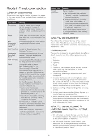 Goods in Transit cover section                                     Word or Term       Meaning
                                                                   Transit            Transit includes:
Words with special meaning                                         (continued)
                                                                                      t	 ny period where the Goods are
                                                                                        a
Some words have special meaning wherever they appear                                      “shut out” from the Conveyance or
in this cover section. These words and their meanings are                                 intended destination
listed below.                                                                         t	 or Non Temperature Controlled
                                                                                        f
                                                                                          Goods while in any packer’s or
Word or Term      Meaning
                                                                                          unpacker’s premises for a period of
Conveyance        any ship, vessel, aircraft, postal                                      up to three months for the purpose
                  service (except in the case of                                          of packing or unpacking.
                  Temperature Controlled Goods), rail                                 Transit does not include any period
                  and road vehicle used to transport the                              of storage other than in the ordinary
                  Goods.                                                              course of Transit.
Goods             Stock, plant and or machinery that You
                  buy, sell or use in connection with Your
                  Business
                                                                  What You are covered for
Non               Goods belonging to You which are not            We will cover You for loss or damage to Your property
Temperature       Temperature Controlled Goods.                   shown in the Policy Schedule caused by the insured
Controlled                                                        events listed under ‘Limited Conditions’ and occurs during
Goods                                                             the Period of Cover.
Stock Transfers   transfer of Goods between Your
                  Business Premises.                              Limited Conditions
Temperature       means Goods belonging to You that               We cover You for loss of or damage to Goods during Transit
Controlled        require a controlled temperature                directly caused by any of the following insured events:
Goods             environment for Transit.                        1.	 Fire.
Trade Samples     means samples of Your Goods carried             2.	 Explosion.
                  for the purpose of demonstration.
                                                                  3.	 Lightning.
Transit           the transportation of Goods                     4.	 Flood.
                  by a Conveyance within the
                                                                  5.	 Collision of the conveying vehicle with any external
                  Commonwealth of Australia.
                                                                      object other than the road, gutter, or similar
                  Each insured Transit commences in
                                                                      surrounding surfaces.
                  respect of each item of Goods when
                  the item is first moved for the purpose         6.	 Overturning, jackknifing or derailment of the land
                  of loading on to the conveying vehicle              conveyance.
                  for Transit to a destination outside the        7 Impact of the Goods with something that is not on
                                                                   .	
                  Business Premises.                                  or part of the conveying vehicle (but not impact of
                  For Non Temperature Controlled                      the Goods with the road or surrounding areas caused
                  Goods, the Transit terminates when                  by the Goods dropping or falling from the conveying
                  each item of Goods are:                             vehicle, unless caused by insured events 1 to 6).
                  t	 elivered to the intended
                     d                                            8.	 Collision, crashing or forced landing of the conveying
                     destination either in the receiver’s             aircraft.
                     premises or such other place as the          9.	 Jettison, washing overboard and loss or damage as a
                     receiver may instruct, or                        result of a general average sacrifice.
                  t	 eventy two hours after unloading
                     s                                            10.	War or warlike activities, which means invasion, act of
                     from the final conveying vehicle,                foreign enemy, hostilities (whether war is declared or
                     whichever occurs first.                          not), civil war, rebellion, revolution, insurrection or civil
                  For Temperature Controlled Goods,                   strife following any of these.
                  the Transit terminates when each item
                  of Goods is delivered to the intended
                  destination
                                                                  What You are not covered for
                  either in the receiver’s premises or            under this cover section – Limited
                   such other place as the receiver may           Conditions
                  instruct, whichever occurs first.
                                                                  1.	 We will not pay for loss or damage under the Goods
                                                                      in Transit cover section that existed or occurred prior
                                                                      to the commencement of the Transit.
                                                                  2.	 We will not pay under the Goods in Transit cover
                                                                      section for loss or damage caused by dismantling,
                                                                      erection, commissioning, testing or storage other than
                                                                      in the ordinary course of Transit.




                                                             54
 
