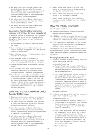 3.	 We will not pay under the Goods in Transit cover                5.	 We will not pay under the Goods in Transit cover
    section for loss or damage to Non Temperature                       section for consequential loss or damage including
    Controlled Goods directly or indirectly as a result of              loss of profits and loss of market.
    mechanical, electrical or electronic breakdown or
                                                                    6.	 We will not pay under the Goods in Transit cover
    malfunction where there is no external evidence of
                                                                        section for loss or damage to livestock.
    damage in Transit from an insured event.
                                                                    7 We will not pay than $20,000 under the Goods in
                                                                     .	
4.	 We will not pay under the Goods in Transit cover
                                                                        Transit cover section for Goods at any one exhibition
    section for consequential loss or damage including
                                                                        or display.
    loss of profits and loss of market.
5.	 We will not pay under the Goods in Transit cover
    section for loss or damage to livestock.
                                                                    How We will pay Your claim
                                                                    We will not pay more than:
Cover option Accidental Damage (where                               (a)	 the sum insured shown in the Policy Schedule for
indicated on the Policy Schedule as applying)                            Goods in any one Conveyance;
If “Accidental Damage” is shown on the Policy Schedule,             (b)	 $10,000 any one claim or series of claims arising from
We will also cover You for loss of or damage to Goods                    any one occurrence for Trade Samples in Transit whilst
during Transit directly caused by any of the following                   in Your or Your Employee’s care, custody and control;
insured events:
                                                                    (c)	 $20,000 for shipping containers in Your care, custody
11.	 Accidental loss of or damage to the Goods during                    or control, to the extent that You are legally liable to
     the Transit.                                                        pay for any loss of or damage to them.
12.	Loss or damage caused by strikers, locked-out
                                                                    The limit shown in the Policy Schedule and the additional
    workers or persons taking part in labour disturbances,
                                                                    benefit limits for the Goods in Transit cover section apply
    riots or civil commotions.
                                                                    to any one claim or series of claims arising from any one
13.	Loss or damage caused by malicious persons, unless              occurrence.
    caused or directed by You.
14.	Loss or damage caused by insufficiency or                       Non Temperature Controlled Goods
    unsuitability of packing or preparation of the Goods,           1.	 loss of or damage to plant, machinery, computers
                                                                        For
    unless such was caused, directed or agreed by You.                  and the like up to five years old

15.	Unexpected deterioration of Temperature Controlled              	   At Our option We will pay:
    Goods.                                                          	   (a)	 cost of repairing or reinstating the Goods to a
                                                                            the
                                                                            condition equal to but no better or more extensive
16.	Loss or damage while at any exhibition or display
                                                                            than when new (including the reasonable costs of
    (other than in Your owned or controlled Business
                                                                            any necessary overtime); or
    Premises), limited to a maximum of fourteen days.
17 If the Transit is interrupted or terminated due to the
  .	                                                                	   (b)	n the case of a purchase or sale, the purchase or
                                                                            i
     insolvency or financial default of the carrier, whether                sale price plus the cost of packing and transport.
     or not loss or damage is caused to the Goods, We                       However, in the case of movement of return
     will pay the extra costs of freight and/or storage to                  Goods (inwards or outwards), stock transfers, and
     forward the Goods to their intended destination, or to                 movement of Goods other than for the reason of
     return the Goods to the place from which they were                     purchase or sale, We will pay the new replacement
     despatched, up to a maximum of 10% of the sum                          cost or, if not available, as near as possible to
     insured of the Goods.                                                  the same make, model and specifications as is
                                                                            available;

What You are not covered for under                                  	   whichever is the lesser.

Accidental Damage                                                   2.	 loss of or damage to plant, machinery, computers
                                                                       For
                                                                       and the like more than five years old
1.	 Cigarettes, tobacco, wines, spirits or other alcoholic
    beverages unless specified in the Policy Schedule.              	   At Our option We will pay:
                                                                    	   (a)	 cost of repairing or reinstating the Goods to a
                                                                            the
2.	 We will not pay for loss or damage under the Goods                      condition equal to but no better or more extensive
    in Transit cover section that existed or occurred prior                 than its condition immediately prior to the loss
    to the commencement of the Transit.                                     or damage (including the reasonable cost of any
3.	 We will not pay under the Goods in Transit cover                        necessary overtime); or
    section for loss or damage caused by dismantling,               	   (b)	n the case of a purchase or sale, the purchase or
                                                                            i
    erection, commissioning, testing or storage other than                  sale price plus the cost of packing and transport.
    in the ordinary course of Transit.                                      However, in the case of movement of return
4.	 We will not pay under the Goods in Transit cover                        Goods (inwards or outwards), stock transfers, and
    section for loss or damage to Non Temperature                           movement of Goods other than for the reason of
    Controlled Goods directly or indirectly as a result of                  purchase or sale, We will pay the greater of the
    mechanical, electrical or electronic breakdown or                       written down book value in Your books of account
    malfunction where there is no external evidence of                      or the current market value;
    damage in Transit from an insured event.                        	   whichever is the lesser.
                                                               55
 