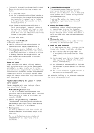 3.	 loss of or damage to Non Temperature Controlled
   For                                                                 4.	 Transport and disposal costs
   Goods other than plant, machinery, computers and                    	 The reasonable costs and expenses incurred in
   the like                                                                cleaning up or decontaminating Your Business
                                                                           Premises following the delivery or return of salvaged
	   At Our option We will pay:
                                                                           Goods, plus the cost of transport and disposal costs
	   (a)	 cost of repairing or reinstating the Goods to a
        the
                                                                           to remove those Goods.
        condition equal to but no better or more extensive
        than its condition immediately prior to the loss               	   The limit of Our liability under this extra benefit
        or damage (including the reasonable cost of any                    is $25,000 for any one occurrence or series of
        necessary overtime); or                                            occurrences.
	   (b)	 he invoice value covering the Goods while in
        t                                                              5.	 Freight and salvage charges
        Transit (including freight if separately invoiced to           	 Any additional freight or salvage charges that You
        the receiver of the Goods), or if there is no invoice              are required to pay to remove Your Goods from
        value, the cost of replacing the Goods with similar                any accident site, including the cost of transport to
        Goods of the same age and condition or as near as                  forward the Goods to their intended destination or to
        possible to that age and condition;                                return the Goods to the place from which they were
                                                                           despatched.
	   whichever is the lesser.
                                                                       6.	 Minimisation costs
Temperature Controlled Goods                                           	 The reasonable costs incurred to avoid or minimise
At Our option We will pay:                                                 any further loss of or damage to the Goods.
(a)	 the cost to re-condition the Goods (including the
                                                                       7.	 Buyer and seller protection
     reasonable costs of any necessary overtime); or
                                                                       	 If as a buyer or seller You retain a contingent financial
(b)	 the invoice value covering the Goods while in Transit                 interest in the Goods in Transit, to the extent that:
     (including freight if separately invoiced to the receiver
                                                                       	   (a)	 Goods are lost or damaged, and the loss
                                                                               the
     of the Goods), or if there is no invoice value, the cost
                                                                               or damage would be covered under this Transit
     of replacing the Goods with similar Goods of the
                                                                               cover;
     same quality or as near as possible to that quality;
                                                                       	   (b)	 other party under the terms of sale is legally
                                                                               the
whichever is the lesser.
                                                                               liable to pay You for the Goods or for the loss or
                                                                               damage, but fails to do so;
Brands and labels
For any damaged Goods bearing identifying brands or                    	   (c)	
                                                                               You have taken all reasonable steps to safeguard
labels or other permanent markings, the Goods may be                           the Goods and to recover payment from the other
retained by You to dispose of as You see fit, provided a                       party, and
reasonable allowance is agreed for the value of the Goods
                                                                       	   (d)	
                                                                               You have not disclosed to any party interested in
and this allowance is deducted from the claim settlement.
                                                                               the Goods, the existence of this cover;
Where only the labels or packaging are affected, We will
pay You only the cost to recondition and/or replace those              We will insure the Goods for loss or damage covered by
labels or packaging.                                                   the insured events detailed herein.

Additional Benefits to the Goods in Transit
cover section
If a claim is payable by Us under the Goods in Transit
cover section We will also pay:
1.	 Air freight of replacement parts
	 The cost of air freighting replacement parts from
    suppliers to the original destination, even if the original
    Transit was not by air freight, up to an amount not
    exceeding $10,000.
2.	 General average and salvage contribution
	 General average and or salvage contribution that You
    are required to pay under any Bill of Lading or similar
    document if the insured Transit is by sea.
3.	 Clean up costs
	 The clean up and disposal costs at any accident site,
    where You are legally or contractually obliged to pay
    those costs.
	   The limit of Our liability under this extra benefit
    is $25,000 for any one occurrence or series of
    occurrences.




                                                                  56
 