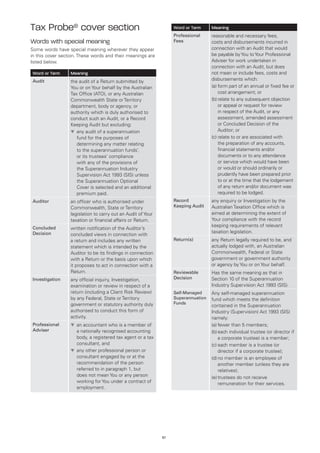 Tax Probe® cover section                                           Word or Term     Meaning
                                                                   Professional     reasonable and necessary fees,
Words with special meaning                                         Fees             costs and disbursements incurred in
Some words have special meaning wherever they appear                                connection with an Audit that would
in this cover section. These words and their meanings are                           be payable by You to Your Professional
listed below.                                                                       Adviser for work undertaken in
                                                                                    connection with an Audit, but does
Word or Term      Meaning                                                           not mean or include fees, costs and
Audit             the audit of a Return submitted by                                disbursements which:
                  You or on Your behalf by the Australian                           (a)	orm part of an annual or fixed fee or
                                                                                        f
                  Tax Office (ATO), or any Australian                                   cost arrangement; or
                  Commonwealth State or Territory                                   (b)	 elate to any subsequent objection
                                                                                        r
                  department, body or agency, or                                        or appeal or request for review
                  authority which is duly authorised to                                 in respect of the Audit, or any
                  conduct such an Audit, or a Record                                    assessment, amended assessment
                  Keeping Audit but excluding:                                          or Concluded Decision of the
                  t	 ny audit of a superannuation
                     a                                                                  Auditor; or
                     fund for the purposes of                                       (c)	 elate to or are associated with
                                                                                        r
                     determining any matter relating                                    the preparation of any accounts,
                     to the superannuation funds’,                                      financial statements and/or
                     or its trustees’ compliance                                        documents or to any attendance
                     with any of the provisions of                                      or service which would have been
                     the Superannuation Industry                                        or would or should ordinarily or
                     Supervision Act 1993 (SIS) unless                                  prudently have been prepared prior
                     the Superannuation Optional                                        to or at the time that the lodgement
                     Cover is selected and an additional                                of any return and/or document was
                     premium paid.                                                      required to be lodged.
Auditor           an officer who is authorised under               Record           any enquiry or Investigation by the
                  Commonwealth, State or Territory                 Keeping Audit    Australian Taxation Office which is
                  legislation to carry out an Audit of Your                         aimed at determining the extent of
                  taxation or financial affairs or Return.                          Your compliance with the record
Concluded
                                                                                    keeping requirements of relevant
                  written notification of the Auditor’s
Decision                                                                            taxation legislation.
                  concluded views in connection with
                  a return and includes any written                Return(s)        any Return legally required to be, and
                  statement which is intended by the                                actually lodged with, an Australian
                  Auditor to be its findings in connection                          Commonwealth, Federal or State
                  with a Return or the basis upon which                             government or government authority
                  it proposes to act in connection with a                           or agency by You or on Your behalf.
                  Return.                                          Reviewable       Has the same meaning as that in
Investigation     any official inquiry, Investigation,             Decision         Section 10 of the Superannuation
                  examination or review in respect of a                             Industry Supervision Act 1993 (SIS).
                  return (including a Client Risk Review)          Self-Managed     Any self-managed superannuation
                  by any Federal, State or Territory               Superannuation   fund which meets the definition
                  government or statutory authority duly           Funds
                                                                                    contained in the Superannuation
                  authorised to conduct this form of                                Industry (Supervision) Act 1993 (SIS)
                  activity.                                                         namely:
Professional      t	 n accountant who is a member of
                    a                                                               (a)	fewer than 5 members;
Adviser             a nationally recognised accounting                              (b)	 ach individual trustee (or director if
                                                                                        e
                    body, a registered tax agent or a tax                               a corporate trustee) is a member;
                    consultant, and                                                 (c)	 ach member is a trustee (or
                                                                                        e
                  t	 ny other professional person or
                    a                                                                   director if a corporate trustee);
                    consultant engaged by or at the                                 (d)	 o member is an employee of
                                                                                        n
                    recommendation of the person                                        another member (unless they are
                    referred to in paragraph 1, but                                     relatives);
                    does not mean You or any person                                 (e)	 rustees do not receive
                                                                                        t
                    working for You under a contract of                                 remuneration for their services.
                    employment.




                                                              57
 