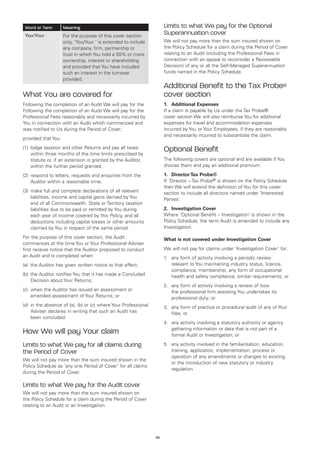 Word or Term        Meaning                                          Limits to what We pay for the Optional
 You/Your            For the purpose of this cover section
                                                                      Superannuation cover
                     only, ‘You/Your ’ is extended to include         We will not pay more than the sum insured shown on
                     any company, firm, partnership or                the Policy Schedule for a claim during the Period of Cover
                     trust in which You hold a 50% or more            relating to an Audit (including the Professional Fees in
                     ownership, interest or shareholding              connection with an appeal to reconsider a Reviewable
                     and provided that You have included              Decision) of any or all the Self-Managed Superannuation
                     such an interest in the turnover                 funds named in the Policy Schedule.
                     provided.
                                                                      Additional Benefit to the Tax Probe®
What You are covered for                                              cover section
Following the completion of an Audit We will pay for the              1.	 Additional Expenses
Following the completion of an Audit We will pay for the              If a claim is payable by Us under the Tax Probe®
Professional Fees reasonably and necessarily incurred by              cover section We will also reimburse You for additional
You in connection with an Audit which commenced and                   expenses for travel and accommodation expenses
was notified to Us during the Period of Cover;                        incurred by You or Your Employees, if they are reasonably
                                                                      and necessarily incurred to substantiate the claim.
provided that You:
(1)	 lodge taxation and other Returns and pay all taxes
     within three months of the time limits prescribed by
                                                                      Optional Benefit
     statute or, if an extension is granted by the Auditor,           The following covers are optional and are available if You
     within the further period granted;                               choose them and pay an additional premium.

(2)	 respond to letters, requests and enquiries from the              1.	 Director Tax Probe®
     Auditor within a reasonable time;                                If ‘Director – Tax Probe® is shown on the Policy Schedule
                                                                      then We will extend the definition of You for this cover
(3)	 make full and complete declarations of all relevant              section to include all directors named under ‘Interested
     liabilities, income and capital gains derived by You             Parties’.
     and of all Commonwealth, State or Territory taxation
     liabilities due to be paid or remitted by You during             2.	 Investigation Cover
     each year of income covered by this Policy, and all              Where ‘Optional Benefit – Investigation’ is shown in the
     deductions including capital losses or other amounts             Policy Schedule, the term Audit is amended to include any
     claimed by You in respect of the same period.                    Investigation.

For the purpose of this cover section, the Audit                      What is not covered under Investigation Cover
commences at the time You or Your Professional Adviser
first receive notice that the Auditor proposed to conduct             We will not pay for claims under ‘Investigation Cover’ for:
an Audit and is completed when:                                       1.	 any form of activity involving a periodic review
(a)	 the Auditor has given written notice to that effect;                 relevant to You maintaining industry status, licence,
                                                                          compliance, membership, any form of occupational
(b)	 the Auditor notifies You that it has made a Concluded                health and safety compliance, similar requirements; or
     Decision about Your Returns;
                                                                      2.	 any form of activity involving a review of how
(c)	 when the Auditor has issued an assessment or                         the professional firm assisting You undertakes its
     amended assessment of Your Returns; or                               professional duty; or
(d)	 in the absence of (a), (b) or (c) where Your Professional        3.	 any form of practice or procedural audit of any of Your
     Adviser declares in writing that such an Audit has                   files; or
     been concluded.
                                                                      4.	 any activity involving a statutory authority or agency
                                                                          gathering information or data that is not part of a
How We will pay Your claim                                                formal Audit or Investigation; or

Limits to what We pay for all claims during                           5.	 any activity involved in the familiarisation, education,
the Period of Cover                                                       training, application, implementation, process or
                                                                          operation of any amendments or changes to existing
We will not pay more than the sum insured shown in the
                                                                          or the introduction of new statutory or industry
Policy Schedule as ‘any one Period of Cover’ for all claims
                                                                          regulation.
during the Period of Cover.

Limits to what We pay for the Audit cover
We will not pay more than the sum insured shown on
the Policy Schedule for a claim during the Period of Cover
relating to an Audit or an Investigation.




                                                                 58
 