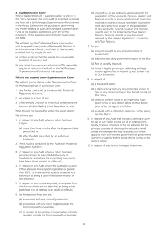 3.	 Superannuation Cover                                          	   (d)	ncurred for, or are ordinarily associated with the
                                                                          i
Where 'Optional benefit – Superannuation’ is shown in                     preparation of Your accounts, Returns, taxation and
the Policy Schedule, the term Audit is amended to include                 financial records or advice which should have been
any Audit of a Self-Managed Superannuation Fund named                     incurred or ordinarily would have been incurred for
in the Policy Schedule for the purpose of determining                     work done prior to or as part of the preparation
any matter relating to such Self-Managed Superannuation                   of Your accounts, Returns, taxation and financial
Fund, or its trustees’ compliance with any of the                         records prior to the lodgement of Your taxation
provisions of the Superannuation Industry Supervision                     Returns, financial records, or any document
Act 1993.                                                                 required by the relevant legislation in connection
                                                                          with Your Returns;
We will also pay the Professional Fees in connection
with an appeal to reconsider a Reviewable Decision to             7 for any:
                                                                   .	
an administrative tribunal constituted to hear appeals
                                                                  	   (a)	
                                                                          amounts sought by any amended notice of
provided that You supply Us with:
                                                                          assessment;
(a)	 written evidence that the appeal has a reasonable
                                                                  	   (b)	 additional tax, duty government impost or the like;
     prospect of success; and
                                                                  	   (c)	 fine or penalty imposed;
(b)	 any other documents and information We reasonably
     require in relation to the Audit of the Self-Managed         	   (d).	 osts in legally pursuing or defending any legal
                                                                           c
     Superannuation Fund and/or the appeal.                                actions against You or initiated by You (unless it is
                                                                           at Our discretion);
What is not covered under Superannuation Cover
                                                                  8.	 in respect of:
We will not pay for claims under ‘Superannuation Cover’
                                                                  	   (a)	 a fraudulent claim;
for Professional Fees in connection with:
                                                                  	   (b)	 claim arising from any circumstances known to
                                                                          a
1.	 any Audits conducted by the Australian Prudential
                                                                          You, or any person acting on Your behalf, taking out
    Regulatory Authority;
                                                                          this Policy;
2.	 an appeal to a court of law;
                                                                  	   (c)	
                                                                          verbal or written notice of an impending Audit
3.	 a Reviewable Decision to which Our written consent                    given to You or any person acting on Your behalf,
    was not obtained before those fees were incurred.                     prior to You taking out this Policy;
What You are not covered for under this cover section             	   (d)	 n Audit with a notification date prior to You taking
                                                                          a
                                                                          out this Policy;
We will not pay:
                                                                  9.	 in respect of any Audit that includes a refund or claim
1.	 in respect of any Audit where a return has been
                                                                      for tax or duty relief arising out of an arrangement,
    lodged:
                                                                      facility, financial structure or the like adopted for the
	   (a)	
        more than three months after the lodgement date               principal purpose of obtaining that refund or relief,
        prescribed; or                                                unless the arrangement has received prior written
                                                                      approval from the relevant government or government
	   (b)	 fter the date prescribed by an authorised
        a
                                                                      authority or agency before being offered to You or the
        extension;
                                                                      general public;
2.	 if the Audit is conducted by the Australian Prudential
                                                                  10.	in respect of any form of managed investment.
    Regulation Authority;
3.	 in respect of any Audit where a return has been
    prepared lodged or submitted dishonestly or
    fraudulently, and where the supporting documents
    have been falsely created or collected;
4.	 in respect of any Audit where the Australian Taxation
    Office imposes final-culpability penalties at greater
    than 40%, or where another Auditor assesses Your
    behaviour as being a case of deliberate evasion or
    recklessness;
5.	 in respect of any routine enquiries, or enquiries from
    the Auditor which are not identified as being either
    preliminary to, or relating to an Audit of a Return;
6.	 for Professional Fees that are:
	   (a)	 associated with any criminal prosecution;
	   (b)	 ssociated with any return lodged outside the
        a
        Commonwealth of Australia;
	   (c)	 respect of any person or organisation ordinarily
        in
        resident outside the Commonwealth of Australia;


                                                             59
 
