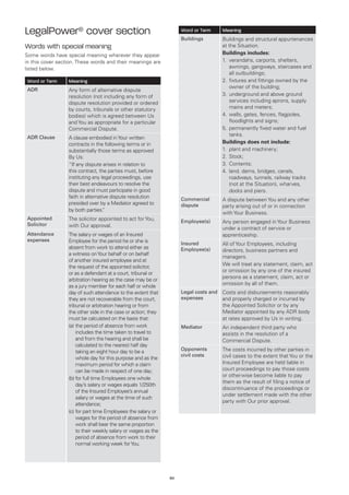 LegalPower® cover section                                           Word or Term      Meaning
                                                                    Buildings         Buildings and structural appurtenances
Words with special meaning                                                            at the Situation.
Some words have special meaning wherever they appear                                  Buildings includes:
in this cover section. These words and their meanings are                             1.	verandahs, carports, shelters,
listed below.                                                                             awnings, gangways, staircases and
                                                                                          all outbuildings;
Word or Term      Meaning                                                             2.	 xtures and fittings owned by the
                                                                                          fi
                                                                                          owner of the building;
ADR               Any form of alternative dispute
                  resolution (not including any form of                               3.	 nderground and above ground
                                                                                          u
                  dispute resolution provided or ordered                                  services including aprons, supply
                  by courts, tribunals or other statutory                                 mains and meters;
                  bodies) which is agreed between Us                                  4.	 alls, gates, fences, flagpoles,
                                                                                          w
                  and You as appropriate for a particular                                 floodlights and signs;
                  Commercial Dispute.                                                 5.	 ermanently fixed water and fuel
                                                                                          p
                                                                                          tanks.
ADR Clause        A clause embodied in Your written
                  contracts in the following terms or in                              Buildings does not include:
                  substantially those terms as approved                               1.	 plant and machinery;
                  By Us:                                                              2.	 Stock;
                  “If any dispute arises in relation to                               3.	 Contents;
                  this contract, the parties must, before                             4.	and, dams, bridges, canals,
                                                                                          l
                  instituting any legal proceedings, use                                  roadways, tunnels, railway tracks
                  their best endeavours to resolve the                                    (not at the Situation), wharves,
                  dispute and must participate in good                                    docks and piers.
                  faith in alternative dispute resolution           Commercial        A dispute between You and any other
                  presided over by a Mediator agreed to             dispute           party arising out of or in connection
                  by both parties. ”
                                                                                      with Your Business.
Appointed         The solicitor appointed to act for You,           Employee(s)       Any person engaged in Your Business
Solicitor         with Our approval.                                                  under a contract of service or
Attendance        The salary or wages of an Insured                                   apprenticeship.
expenses          Employee for the period he or she is              Insured           All of Your Employees, including
                  absent from work to attend either as              Employee(s)       directors, business partners and
                  a witness on Your behalf or on behalf
                                                                                      managers.
                  of another insured employee and at
                                                                                      We will treat any statement, claim, act
                  the request of the appointed solicitor,
                                                                                      or omission by any one of the insured
                  or as a defendant at a court, tribunal or
                                                                                      persons as a statement, claim, act or
                  arbitration hearing as the case may be or
                                                                                      omission by all of them.
                  as a jury member for each half or whole
                  day of such attendance to the extent that         Legal costs and   Costs and disbursements reasonably
                  they are not recoverable from the court,          expenses          and properly charged or incurred by
                  tribunal or arbitration hearing or from                             the Appointed Solicitor or by any
                  the other side in the case or action; they                          Mediator appointed by any ADR body
                  must be calculated on the basis that:                               at rates approved by Us in writing.
                  (a)	he period of absence from work
                      t                                             Mediator          An independent third party who
                      includes the time taken to travel to                            assists in the resolution of a
                      and from the hearing and shall be                               Commercial Dispute.
                      calculated to the nearest half day
                                                                    Opponents         The costs incurred by other parties in
                      taking an eight hour day to be a
                                                                    civil costs       civil cases to the extent that You or the
                      whole day for this purpose and as the
                      maximum period for which a claim                                Insured Employee are held liable in
                      can be made in respect of one day;                              court proceedings to pay those costs
                                                                                      or otherwise become liable to pay
                  (b)	or full time Employees one whole
                      f
                                                                                      them as the result of filing a notice of
                      day’s salary or wages equals 1/250th
                                                                                      discontinuance of the proceedings or
                      of the Insured Employee’s annual
                                                                                      under settlement made with the other
                      salary or wages at the time of such
                                                                                      party with Our prior approval.
                      attendance;
                  (c)	or part time Employees the salary or
                      f
                      wages for the period of absence from
                      work shall bear the same proportion
                      to their weekly salary or wages as the
                      period of absence from work to their
                      normal working week for You.




                                                               60
 