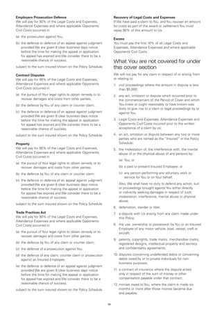 Employers Prosecution Defence                                       Recovery of Legal Costs and Expenses
We will pay for 90% of the Legal Costs and Expenses,                If We have paid a claim to You, and You recover an amount
Attendance Expenses and where applicable Opponents                  for costs as part of the award or settlement You must
Civil Costs occurred in:                                            repay 90% of this amount to Us.
(a)	 the prosecution against You;
                                                                    Excess
(b)	 the defence or defence of an appeal against judgment           You must pay the first 10% of all Legal Costs and
     provided We are given 6 clear business days notice             Expenses, Attendance Expenses and where applicable
     before the time for making the appeal or application           Opponents Civil Costs.
     for appeal has expired and We consider there to be a
     reasonable chance of success;                                  What You are not covered for under
subject to the sum insured shown on the Policy Schedule.            this cover section
Contract Disputes                                                   We will not pay for any claim in respect of or arising from
We will pay for 90% of the Legal Costs and Expenses,                or relating to:
Attendance Expenses and where applicable Opponents                  1.	 civil proceedings where the amount in dispute is less
Civil Costs occurred in:                                                than $5,000;
(a)	 the pursuit of Your legal rights to obtain remedy or to        2.	 any act, omission or dispute which occurred prior to
     recover damages and costs from other parties;                      the commencement of the Period of Cover and which
(b)	 the defence by You of any claim or counter claim;                  You knew or ought reasonably to have known was
                                                                        likely to give rise to a claim or legal proceedings by or
(c)	 the defence or defence of an appeal against judgment               against You;
     provided We are given 6 clear business days notice
     before the time for making the appeal or application           3.	 Legal Costs and Expenses, Attendance Expenses and
     for appeal has expired and We consider there to be a               Opponents Civil Costs incurred prior to the written
     reasonable chance of success;                                      acceptance of a claim by us;

subject to the sum insured shown on the Policy Schedule.            4.	 an act, omission or dispute between any two or more
                                                                        parties who are named as the “Insured” in the Policy
Property                                                                Schedule;
We will pay for 90% of the Legal Costs and Expenses,                5.	 the molestation of, the interference with, the mental
Attendance Expenses and where applicable Opponents                      abuse of or the physical abuse of any persons by:
Civil Costs occurred in:
                                                                    	   (a)	 You; or
(a)	 the pursuit of Your legal rights to obtain remedy or to
     recover damages and costs from other parties;                  	   (b)	 a past or present Insured Employee; or

(b)	 the defence by You of any claim or counter claim;              	   (c)	
                                                                            any person performing any voluntary work or
                                                                            service for You or on Your behalf.
(c)	 the defence or defence of an appeal against judgment
     provided We are given 6 clear business days notice             	   Also, We shall have no duty to defend any action, suit
     before the time for making the appeal or application               or proceedings brought against You either directly
     for appeal has expired and We consider there to be a               or indirectly seeking damages in respect of such
     reasonable chance of success;                                      molestation, interference, mental abuse or physical
                                                                        abuse;
subject to the sum insured shown on the Policy Schedule.
                                                                    6.	 defamation, slander or libel;
Trade Practices Act                                                 7 a dispute with Us arising from any claim made under
                                                                     .	
We will pay for 90% of the Legal Costs and Expenses,                    this Policy;
Attendance Expenses and where applicable Opponents
Civil Costs occurred in:                                            8.	 the use, ownership or possession by You or an Insured
                                                                        Employee of any motor vehicle, boat, vessel, craft or
(a)	 the pursuit of Your legal rights to obtain remedy or to            aircraft;
     recover damages and costs from other parties;
                                                                    9.	 patents, copyrights, trade marks, merchandise marks,
(b)	 the defence by You of any claim or counter claim;                  registered designs, intellectual property and secrecy
(c)	 the defence of a prosecution against You;                          and confidentiality agreements;

(d)	 the defence of any claim, counter claim or prosecution         10.	disputes concerning undefended debts or concerning
     against an Insured Employee;                                       debts owed by or to private individuals for non-
                                                                        business purposes;
(e)	 the defence or defence of an appeal against judgment
     provided We are given 6 clear business days notice             11.	 a contract of insurance where the dispute arises
     before the time for making the appeal or application                only in respect of the sum of money or other
     for appeal has expired and We consider there to be a                compensation payable under that contract;
     reasonable chance of success;                                  12.	monies owed to You, where the claim is made six
subject to the sum insured shown on the Policy Schedule.                months or more after those monies became due
                                                                        and payable;


                                                               62
 