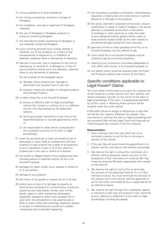 13.	mining subsidence or land subsidence;                           27 the compulsory purchase, confiscation, nationalisation,
                                                                      .	
                                                                         requisition or destruction of or restrictions or controls
14.	the mining, processing, transport or storage of
                                                                         placed on or damage to any property;
    fibreglass;
                                                                    28.	the actual, planned or proposed construction, closure,
15.	the installation, removal or treatment of fibreglass
                                                                        modification or repair of roads or bridges or the actual,
    materials;
                                                                        planned or proposed construction or demolition
16.	the use of fibreglass or fibreglass products or                     of buildings or other works by or under the order
    products containing fibreglass;                                     of any intergovernmental, governmental, public or
                                                                        local authority except insofar as the claim relates to
17 the manufacture and/or processing of fibreglass or
  .	
                                                                        accidental damage arising from such activities;
     raw materials containing fibreglass;
                                                                    29.	payment of fines or other penalties which You or an
18.	injury including personal injury arising, directly or
                                                                        Insured Employee may be ordered to pay;
    indirectly, out of the inhalation of, or fears of the
    consequences of exposure to, or inhalation of,                  30.	costs which You or an Insured Employee may be
    asbestos, asbestos fibres or derivatives of asbestos;               ordered to pay by a criminal jurisdiction;
19.	that part of any loss, cost or expense for the cost of          31.	relating to any criminal act committed deliberately or
    cleaning up, or removal of, or damage to, or loss of                with wilful intent by You or an Insured Employee; or
    use of, property arising out of any asbestos, asbestos
                                                                    32.	any liability which would be covered under the Public
    fibres or any derivatives of asbestos.
                                                                        and Products Liability cover section of this Policy.
	   For the purpose of the paragraph above:
	   (a)	
        damage means physical loss, damage or                       Specific conditions applicable to
        destruction and resultant loss of use; and                  Legal Power® Claims
	   (b)	 roperty means any tangible or intangible property
        p                                                           You must obtain and forward to Us upon Our request and
        and includes Property;                                      at Your expense a written opinion from Your solicitor, and
20.	a matter where You or an Insured Employee:                      where necessary counsel, on the merits of the claim or
                                                                    legal proceedings. If the claim is subsequently admitted
	   (a)	
        pursue or defend a claim or legal proceedings               by Us Your costs in obtaining these opinions will be
        without Our consent or contrary to or in a different        covered under this cover section.
        manner from that advised by the Appointed
        Solicitor;                                                  If We either refuse to accept or discontinue a claim We
                                                                    will tell You Our reasons. Whatever You decide, if You
	   (b)	 ail to give proper instructions in due time to the
        f                                                           commence or continue the claim or legal proceedings and
        Appointed Solicitor or counsel appointed by them;           are successful We will pay Legal Costs and Expenses as
        or                                                          if We had given Our consent in the first instance.
	   (c)	 responsible for delay which is prejudicial to
        are
        the successful outcome of the claim or legal                Representation
        proceedings;                                                1.	 Upon making a claim You may either ask Us to
                                                                        nominate a solicitor to act for You or nominate a
21.	when You are bankrupt or have committed an act of                   solicitor of Your choice.
    bankruptcy or have made an arrangement with Your
    creditors or have entered into a deed of arrangement            2.	 If You ask, We will recommend the appointment of a
    or are in liquidation or part or all of Your affairs or             solicitor and You will instruct that solicitor accordingly.
    property are in the care or control of a receiver;              3.	 We reserve the right to refuse Your nomination of a
22.	the breach or alleged breach of any professional duty,              solicitor without giving any reason and prior to Our
    including advice or treatment advice, by You or an                  acceptance of Your nomination of a solicitor We may
    Insured Employee;                                                   make any enquires We deem appropriate with respect
                                                                        to that solicitor.
23.	damages for death, bodily injury, disease or illness of
    or to any person;                                               4.	 We reserve the right to instruct You to terminate
                                                                        the services of the Appointed Solicitor if it is in Your
24.	damage to any property;                                             interests to do so. You must terminate the services of
25.	the transit of any goods or property by air or by sea;              the solicitor and a new solicitor shall be appointed to
                                                                        act for You either nominated by You or appointed by Us
26.	bodily injury or loss of or damage to property or                   as referred to above.
    financial loss resulting from contamination or pollution
    caused by any trade waste, smoke, soot, fumes,                  5.	 We reserve the right through Our employees, agents
    liquids, gases or other substances discharged,                      or solicitors to take over and conduct in Your name the
    dispersed, released or which have escaped into or                   pursuit, defence or settlement of any claim or legal
    upon land, the atmosphere or any watercourse or                     proceedings including any appeal.
    body of water unless that discharge, dispersal, release
    or escape is instantaneously caused by a sudden,
    unexpected and unintended happening;




                                                               63
 