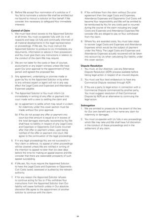 6.	 Before We accept Your nomination of a solicitor or if            8.	 If You withdraw from the claim without Our prior
    You fail to nominate a solicitor We shall be entitled but            agreement then the Legal Costs and Expenses,
    not bound to instruct a solicitor on Your behalf if We               Attendance Expenses and Opponents Civil Costs will
    consider this necessary to safeguard Your immediate                  become Your responsibility and We will be entitled to
    interests.                                                           be reimbursed by You for any costs paid or incurred
                                                                         during the course of the claim including any Legal
Control of Claim                                                         Costs and Expenses and Attendance Expenses We
1.	 We must have direct access to the Appointed Solicitor                consider We are obliged to pay on Your withdrawal
    at all times. You must co-operate fully with Us in all               from the claim.
    respects and keep Us fully and continually informed of
                                                                     9.	 Where You are awarded costs, You must take steps
    all material developments in the legal representation
                                                                         to recover Legal Costs and Expenses and Attendance
    or proceedings. If We ask, You must instruct the
                                                                         Expenses which would be the subject of payment
    Appointed Solicitor to produce to Us immediately any
                                                                         under the Policy. The Legal Costs and Expenses and
    documents, information or advice in their possession
                                                                         Attendance Expenses actually recovered will be taken
    and You must give them any instructions in relation to
                                                                         into account by Us when calculating Our liability under
    the conduct of the claim We may require.
                                                                         this cover section.
2.	 We are not liable for the costs or fees of counsel,
    accountants or any expert witness unless We have                 Dispute Resolution
    given Our prior approval to the appointment of that              1.	 You must, at Our direction, use any Alternative
    person and agreed the proposed fee.                                  Dispute Resolution (ADR) process available before
                                                                         taking legal action in respect of an insured dispute.
3.	 Any agreement, undertaking or promise made or
    given by You to the Appointed Solicitor or by either             2.	 You must use Your best endeavours to have any
    to any witness expert or agent will not in any way                   Commercial Dispute resolved through ADR.
    affect the Legal Costs and Expenses and Attendance
                                                                     3.	 If You are a party to legal action in connection with a
    Expenses payable.
                                                                         Commercial Dispute commenced by another party,
4.	 The Appointed Solicitor or You must inform Us                        You must suggest resolution of that Commercial
    immediately in writing of any offer or payment into                  Dispute by ADR as an alternative to continuing the
    court made with a view to settling the claim and                     legal action.
	   (a)	 agreement to settle which may result in a claim
        no
                                                                     Subrogation
        for indemnity under this cover section must be
                                                                     1.	 We are entitled to prosecute to the extent of the law
        made without Our prior approval.
                                                                         for Our own benefit and in Your name any claim for
	   (b)	f You do not accept any offer or payment into
        I                                                                indemnity or damages.
        court but that amount is equal to or in excess of
                                                                     2.	 You must co-operate with Us fully in any proceedings
        the total damages eventually recovered by You We
                                                                         which We may take and We shall have full discretion
        shall have no liability in respect of any Legal Costs
                                                                         in the conduct of these proceedings and in the
        and Expenses or Opponents Civil Costs incurred
                                                                         settlement of any claim.
        after that offer or payment unless, upon being
        notified of the offer or payment into court, We
        agree to the continuation of the legal proceedings.
5.	 If in any legal proceedings You are not successful in
    Your claim or defence, no appeal or other proceedings
    will be covered unless We are notified in writing of
    the intention to appeal no later than six clear days
    before the time for making an appeal expires and We
    consider that there are reasonable prospects of such
    appeal succeeding.
6.	 If We ask, You must require the Appointed Solicitor
    to have the Legal Costs and Expenses or Opponents
    Civil Costs taxed, assessed or audited by the relevant
    authority.
7 If for any reason the Appointed Solicitor refuses
 .	
    to continue acting for You or if You withdraw Your
    instructions from the Appointed Solicitor then Our
    liability will cease forthwith unless in Our absolute
    discretion We agree to the appointment of another
    solicitor to continue with the claim.




                                                                64
 