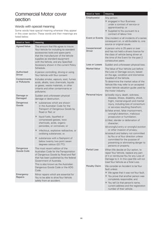Commercial Motor cover                                            Word or Term      Meaning
                                                                  Employee(s)       Any person:
section                                                                             t	 ngaged in Your Business
                                                                                      e
                                                                                      under a contract of service or
Words with special meaning                                                            apprenticeship; or
Some words have special meaning wherever they appear                                t	 upplied to You pursuant to a
                                                                                      S
in this cover section. These words and their meanings are                             contract of labour hire
listed below.                                                     Event or Events One incident or all incidents of a series
Word or Term      Meaning                                                           consequent on, or attributable to, one
                                                                                    source or original cause.
Agreed Value      The amount that We agree to insure
                                                                  Inexperienced     A person who is 25 years or over
                  Your Vehicle for including its standard
                                                                  Driver            and has not held a drivers licence for
                  accessories tools and spare parts
                                                                                    the class of vehicle being driven at
                  that the manufacturer of the Vehicle
                                                                                    the time of the Event for the past 2
                  supplies as standard equipment
                                                                                    consecutive years.
                  with the Vehicle, and any Specified
                  Accessory shown in the current Policy           Loss or Losses    Sudden and unforeseen physical loss.
                  Schedule.                                       Market Value      The Value of Your Vehicle just before
Authorised        A person controlling, driving or using                            the Loss or Damage occurs, based
Driver            Your Vehicle with Your consent                                    on the age, condition and kilometres
Contaminants                                                                        travelled of the Vehicle.
                  Includes smoke, vapours, soot, fumes
or Pollutants     acids, alkalis, toxic chemicals, liquids                          To determine the market value of the
                  or gases, waste materials, or other                               Vehicle We may refer to an accepted
                  irritants and other contaminants or                               motor Vehicle valuation guide used by
                  pollutants.                                                       the motor industry.
Damage or         Sudden and unforeseen physical                  Personal Injury   (a)	 odily injury, death, sickness,
                                                                                        b
Damaged           damage or destruction.                                                disease, illness, disability, shock,
                                                                                        fright, mental anguish and mental
Dangerous         t	
                    substances which are shown
                                                                                        injury, including loss of consortium
Goods                in the Australian Code for the
                                                                                        or services resulting therefrom;
                     Transport of Dangerous Goods by
                                                                                    (b)	 alse arrest, false imprisonment,
                                                                                        f
                     Road or Rail; or
                                                                                        wrongful detention, malicious
                  t	
                    liquid fuels, liquefied or                                          prosecution or humiliation;
                     compressed gasses, toxic                                       (c)	ibel, slander or defamation of
                                                                                        l
                     chemicals, acids, organic                                          character;
                     peroxides, or corrosives; or                                   (d)	 rongful entry or wrongful eviction
                                                                                        w
                  t	
                    infectious, explosive radioactive, or                               or other invasion of privacy;
                     oxidising substances; or.                                      (e)	 ssault and battery not committed
                                                                                        a
                                                                                        by You or at Your direction unless
                  t	
                    substances with a flashpoint of
                                                                                        committed for the purpose of
                     below twenty two point seven
                                                                                        preventing or eliminating danger to
                     degrees celsius (22.7ºC).
                                                                                        persons or property.
Dangerous         The most recent edition of the                  Partial Loss      When We decide at Our option, to
Goods Code        Australian Code for the Transportation
                                                                                    repair Your Vehicle, replace any part
                  of Dangerous Goods by Road and Rail
                                                                                    of it or reimburse You for any Loss of
                  that has been published by the federal
                                                                                    Damage to it. In this case We will not
                  Government of Australia.
                                                                                    treat Your Vehicle as a Total Loss.
                  This is also known as the Australian
                                                                  Penalty Claim     We consider an Accident to be Your
                  Dangerous Goods Code or the ADG
                  Code.                                                             fault unless:
                                                                                    t	 e agree that it was not Your fault;
                                                                                       W
Emergency         Minor repairs which are essential for
Repairs                                                                             t	 ou prove that another person was
                                                                                       Y
                  You to be able to drive Your Vehicle
                                                                                       completely responsible; and
                  safely from an accident.
                                                                                    t	 ou tell Us that person’s name,
                                                                                       Y
                                                                                       current address and the registration
                                                                                       number of their vehicle.




                                                             65
 