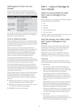 What types of Cover You can                                         Part 1 – Loss or Damage to
choose                                                              Your Vehicle
You may choose which cover applies for each Vehicle
that You insure. Each cover option is detailed below. The
option You have chosen is shown on Your Policy Schedule.
                                                                    What You are covered for under
                                                                    Part 1 Loss or Damage to Your
 Cover Options      Description of cover provided
                                                                    Vehicle
 Comprehensive Part 1, Insured Events 1 to 5
                                                                    We will pay for Loss or Damage to Your Vehicle caused by
                    (Inclusive) apply
                                                                    any of the following Insured Events:
                    Part 2 applies
 Legal Liability,   Part 1, Insured Events 1 to 4                   1.	 Fire;
 Fire and Theft     (Inclusive) only apply                          2.	 Explosion;
                    Part 2 applies
                                                                    3.	 Lightning;
 Legal Liability    Part 1 does not apply
 Only                                                               4.	 Theft or attempted theft;
                    Part 2 applies.
                                                                    5.	 Any other cause;
You can ask Us at any time to change the cover option for
any Vehicle and if We agree, there may be an additional             Provided it happens during the Period of Cover and occurs
premium or a refund of premium.                                     within the Commonwealth of Australia.

Cover for additional vehicles                                       How We will pay Your claim under
We automatically provide cover for any additional vehicle
You get during the Period of Cover. You must tell Us about
                                                                    Part 1 Loss or Damage to Your
the additional vehicle within 30 days of getting it and pay         Vehicle
any extra premium We ask for.                                       If We agree to pay a claim, We will either pay You for a
If We are unable to continue covering the additional                Partial Loss or a Total Loss. This is determined by the
vehicle, We will tell You and give You 5 working days from          extent of the Loss or Damage, the cost of repair or
the date We tell You so You can organise to insure the              replacement and the value of Your Vehicle.
vehicle elsewhere. Cover on the additional vehicle will             If We agree to pay a claim for legal liability under any
then end at 4pm 5 days after We have told You We are                additional or optional cover in this part, the “Limits to
unable to continue covering the additional vehicle.                 what We pay” in part 2 of this cover section will apply.
If You have only one type of cover option for Your
Vehicle/s, We will automatically provide that cover option          Total Loss
for an additional vehicle You get during the Period of Cover        If We accept a claim and decide Your Vehicle is a Total
(unless You tell Us You want another cover option).                 Loss, We will settle Your claim one of the following ways:
If You have Vehicles insured with Us for more than one              a)	 Market Value
type of cover option, We will automatically provide the
cover option with the better cover for an additional vehicle        	   If the Vehicle is shown on the Policy Schedule as
You get during the Period of Cover (unless You tell Us You              having a Market Value, and the sum insured on Your
want another cover option).                                             Policy Schedule does not show a figure in dollars, We
                                                                        will pay You the Market Value of Your Vehicle.
Unless a higher amount is shown on Your Policy Schedule
for additional vehicles or We have agreed to insure an              	   If the Vehicle is shown on the Policy Schedule as
additional vehicle that is similar for a higher amount,                 having a Market Value, and the sum insured on Your
the most We will pay for a claim involving an additional                Policy Schedule does show a figure in dollars, We will
vehicle is:                                                             pay You the lesser of the Market Value or the sum
                                                                        insured
t	
  $10,000 if Your Vehicle is a motorcycle, caravan or
   trailer not exceeding 2 tonne carrying capacity.                 	   The Market Value of Your Vehicle includes accessories
                                                                        defined as Your vehicle plus any agreed accessory
t	
  $100,000 if Your Vehicle is a car, 4WD, utility or van of             specified on Your Policy Schedule. We will deduct any
   not more than 2 tonne carrying capacity.                             Excess that is payable from the Market Value.
t	
  $300,000 for any other vehicle type.                              	   If We pay the Market Value or sum insured as a result
                                                                        of a Total Loss then Your cover for the Vehicle comes
                                                                        to an end. There will be no refund of the premium
                                                                    b)	 Agreed Value
                                                                    	   If the Vehicle is shown on the Policy Schedule as
                                                                        having Agreed Value, We will pay You the sum insured
                                                                        shown on the Policy Schedule for Your Vehicle.




                                                               67
 