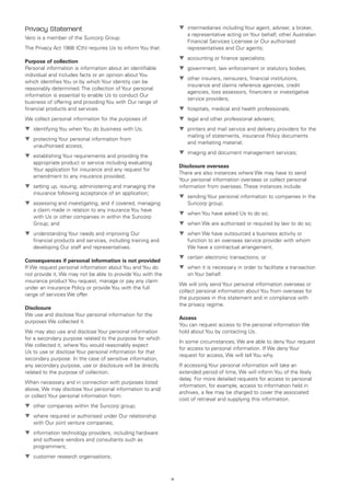 Privacy Statement                                                 ▼	 intermediaries including Your agent, adviser, a broker,
                                                                     a representative acting on Your behalf, other Australian
Vero is a member of the Suncorp Group.
                                                                     Financial Services Licensee or Our authorised
The Privacy Act 1988 (Cth) requires Us to inform You that:           representatives and Our agents;
                                                                  ▼	 accounting or finance specialists;
Purpose of collection
Personal information is information about an identifiable         ▼	 government, law enforcement or statutory bodies;
individual and includes facts or an opinion about You
                                                                  ▼	 other insurers, reinsurers, financial institutions,
which identifies You or by which Your identity can be
                                                                     insurance and claims reference agencies, credit
reasonably determined. The collection of Your personal
                                                                     agencies, loss assessors, financiers or investigative
information is essential to enable Us to conduct Our
                                                                     service providers;
business of offering and providing You with Our range of
financial products and services.                                  ▼	 hospitals, medical and health professionals;
We collect personal information for the purposes of:              ▼	 legal and other professional advisers;
▼	 identifying You when You do business with Us;                  ▼	 printers and mail service and delivery providers for the
                                                                     mailing of statements, insurance Policy documents
▼	 protecting Your personal information from
                                                                     and marketing material;
   unauthorised access;
                                                                  ▼	 imaging and document management services;
▼	 establishing Your requirements and providing the
   appropriate product or service including evaluating
                                                                  Disclosure overseas
   Your application for insurance and any request for
                                                                  There are also instances where We may have to send
   amendment to any insurance provided;
                                                                  Your personal information overseas or collect personal
▼	 setting up, issuing, administering and managing the            information from overseas. These instances include:
   insurance following acceptance of an application;
                                                                  ▼	 sending Your personal information to companies in the
▼	 assessing and investigating, and if covered, managing             Suncorp group;
   a claim made in relation to any insurance You have
                                                                  ▼	 when You have asked Us to do so;
   with Us or other companies in within the Suncorp
   Group; and                                                     ▼	 when We are authorised or required by law to do so;
▼	 understanding Your needs and improving Our                     ▼	 when We have outsourced a business activity or
   financial products and services, including training and           function to an overseas service provider with whom
   developing Our staff and representatives.                         We have a contractual arrangement;
                                                                  ▼	 certain electronic transactions; or
Consequences if personal information is not provided
If We request personal information about You and You do           ▼	 when it is necessary in order to facilitate a transaction
not provide it, We may not be able to provide You with the           on Your behalf.
insurance product You request, manage or pay any claim
                                                                  We will only send Your personal information overseas or
under an insurance Policy or provide You with the full
                                                                  collect personal information about You from overseas for
range of services We offer.
                                                                  the purposes in this statement and in compliance with
                                                                  the privacy regime.
Disclosure
We use and disclose Your personal information for the
                                                                  Access
purposes We collected it.
                                                                  You can request access to the personal information We
We may also use and disclose Your personal information            hold about You by contacting Us.
for a secondary purpose related to the purpose for which
                                                                  In some circumstances, We are able to deny Your request
We collected it, where You would reasonably expect
                                                                  for access to personal information. If We deny Your
Us to use or disclose Your personal information for that
                                                                  request for access, We will tell You why.
secondary purpose. In the case of sensitive information,
any secondary purpose, use or disclosure will be directly         If accessing Your personal information will take an
related to the purpose of collection.                             extended period of time, We will inform You of the likely
                                                                  delay. For more detailed requests for access to personal
When necessary and in connection with purposes listed
                                                                  information, for example, access to information held in
above, We may disclose Your personal information to and/
                                                                  archives, a fee may be charged to cover the associated
or collect Your personal information from:
                                                                  cost of retrieval and supplying this information.
▼	 other companies within the Suncorp group;
▼	 where required or authorised under Our relationship
   with Our joint venture companies;
▼	 information technology providers, including hardware
   and software vendors and consultants such as
   programmers;
▼	 customer research organisations;


                                                             vi
 