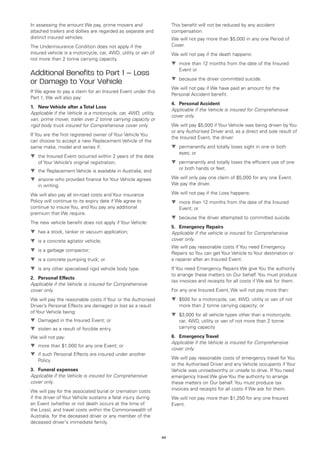 In assessing the amount We pay, prime movers and                     This benefit will not be reduced by any accident
attached trailers and dollies are regarded as separate and           compensation.
distinct insured vehicles.                                           We will not pay more than $5,000 in any one Period of
The Underinsurance Condition does not apply if the                   Cover.
insured vehicle is a motorcycle, car, 4WD, utility or van of         We will not pay if the death happens:
not more than 2 tonne carrying capacity.
                                                                     t	
                                                                       more than 12 months from the date of the Insured
                                                                        Event or
Additional Benefits to Part 1 – Loss
                                                                     t	
                                                                       because the driver committed suicide.
or Damage to Your Vehicle
                                                                     We will not pay if We have paid an amount for the
If We agree to pay a claim for an Insured Event under this
                                                                     Personal Accident benefit.
Part 1, We will also pay:
                                                                     4.	 Personal Accident
1.	 New Vehicle after a Total Loss
                                                                     Applicable if the Vehicle is insured for Comprehensive
Applicable if the Vehicle is a motorcycle, car, 4WD, utility,
                                                                     cover only.
van, prime mover, trailer over 2 tonne carrying capacity or
rigid body truck insured for Comprehensive cover only.               We will pay $5,000 if Your Vehicle was being driven by You
                                                                     or any Authorised Driver and, as a direct and sole result of
If You are the first registered owner of Your Vehicle You
                                                                     the Insured Event, the driver:
can choose to accept a new Replacement Vehicle of the
same make, model and series if:                                      t	
                                                                       permanently and totally loses sight in one or both
                                                                        eyes; or
t	 Insured Event occurred within 2 years of the date
  the
   of Your Vehicle’s original registration;                          t	
                                                                       permanently and totally loses the efficient use of one
                                                                        or both hands or feet.
t	 Replacement Vehicle is available in Australia; and
  the
t	
  anyone who provided finance for Your Vehicle agrees                We will only pay one claim of $5,000 for any one Event.
   in writing.                                                       We pay the driver.

We will also pay all on-road costs and Your insurance                We will not pay if the Loss happens:
Policy will continue to its expiry date if We agree to               t	
                                                                       more than 12 months from the date of the Insured
continue to insure You, and You pay any additional                      Event; or
premium that We require.
                                                                     t	
                                                                       because the driver attempted to committed suicide.
The new vehicle benefit does not apply if Your Vehicle:
                                                                     5.	 Emergency Repairs
t	
  has a stock, tanker or vacuum application;                         Applicable if the vehicle is insured for Comprehensive
t	 a concrete agitator vehicle;
  is                                                                 cover only.
                                                                     We will pay reasonable costs if You need Emergency
t	 a garbage compactor;
  is
                                                                     Repairs so You can get Your Vehicle to Your destination or
t	 a concrete pumping truck; or
  is                                                                 a repairer after an Insured Event.
t	 any other specialised rigid vehicle body type.
  is                                                                 If You need Emergency Repairs We give You the authority
                                                                     to arrange these matters on Our behalf. You must produce
2.	 Personal Effects
                                                                     tax invoices and receipts for all costs if We ask for them.
Applicable if the Vehicle is insured for Comprehensive
cover only.                                                          For any one Insured Event, We will not pay more than:
We will pay the reasonable costs if Your or the Authorised           t	
                                                                       $500 for a motorcycle, car, 4WD, utility or van of not
Driver’s Personal Effects are damaged or lost as a result               more than 2 tonne carrying capacity; or
of Your Vehicle being:
                                                                     t	
                                                                       $3,000 for all vehicle types other than a motorcycle,
t	
  Damaged in the Insured Event; or                                      car, 4WD, utility or van of not more than 2 tonne
t	
  stolen as a result of forcible entry.                                 carrying capacity

We will not pay:                                                     6.	 Emergency Travel
                                                                     Applicable if the Vehicle is insured for Comprehensive
t	
  more than $1,000 for any one Event; or
                                                                     cover only.
t	 such Personal Effects are insured under another
  if
                                                                     We will pay reasonable costs of emergency travel for You
   Policy
                                                                     or the Authorised Driver and any Vehicle occupants if Your
3.	 Funeral expenses                                                 Vehicle was unroadworthy or unsafe to drive. If You need
Applicable if the Vehicle is insured for Comprehensive               emergency travel We give You the authority to arrange
cover only.                                                          these matters on Our behalf. You must produce tax
We will pay for the associated burial or cremation costs             invoices and receipts for all costs if We ask for them.
if the driver of Your Vehicle sustains a fatal injury during         We will not pay more than $1,250 for any one Insured
an Event (whether or not death occurs at the time of                 Event.
the Loss), and travel costs within the Commonwealth of
Australia, for the deceased driver or any member of the
deceased driver's immediate family.


                                                                69
 