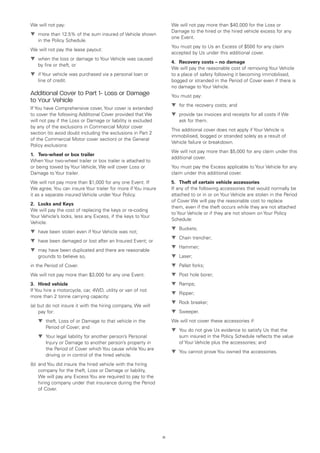 We will not pay:                                                    We will not pay more than $40,000 for the Loss or
                                                                    Damage to the hired or the hired vehicle excess for any
t	
  more than 12.5% of the sum insured of Vehicle shown
                                                                    one Event.
    in the Policy Schedule.
                                                                    You must pay to Us an Excess of $500 for any claim
We will not pay the lease payout:
                                                                    accepted by Us under this additional cover.
t	
  when the loss or damage to Your Vehicle was caused
                                                                    4.	 Recovery costs – no damage
    by fire or theft, or
                                                                    We will pay the reasonable cost of removing Your Vehicle
t	 Your vehicle was purchased via a personal loan or
  if                                                                to a place of safety following it becoming immobilised,
    line of credit.                                                 bogged or stranded in the Period of Cover even if there is
                                                                    no damage to Your Vehicle.
Additional Cover to Part 1- Loss or Damage                          You must pay:
to Your Vehicle
                                                                    t	 the recovery costs; and
                                                                      for
If You have Comprehensive cover, Your cover is extended
to cover the following Additional Cover provided that We            t	
                                                                      provide tax invoices and receipts for all costs if We
will not pay if the Loss or Damage or liability is excluded            ask for them.
by any of the exclusions in Commercial Motor cover
                                                                    This additional cover does not apply if Your Vehicle is
section (to avoid doubt including the exclusions in Part 2
                                                                    immobilised, bogged or stranded solely as a result of
of the Commercial Motor cover section) or the General
                                                                    Vehicle failure or breakdown.
Policy exclusions:
                                                                    We will not pay more than $5,000 for any claim under this
1.	 Two-wheel or box trailer
                                                                    additional cover.
When Your two-wheel trailer or box trailer is attached to
or being towed by Your Vehicle, We will cover Loss or               You must pay the Excess applicable to Your Vehicle for any
Damage to Your trailer.                                             claim under this additional cover.
We will not pay more than $1,000 for any one Event. If              5.	 Theft of certain vehicle accessories
We agree, You can insure Your trailer for more if You insure        If any of the following accessories that would normally be
it as a separate insured Vehicle under Your Policy.                 attached to or in or on Your Vehicle are stolen in the Period
                                                                    of Cover We will pay the reasonable cost to replace
2.	 Locks and Keys
                                                                    them, even if the theft occurs while they are not attached
We will pay the cost of replacing the keys or re-coding
                                                                    to Your Vehicle or if they are not shown on Your Policy
Your Vehicle’s locks, less any Excess, if the keys to Your
                                                                    Schedule:
Vehicle:
                                                                    t	
                                                                      Buckets;
t	
  have been stolen even if Your Vehicle was not;
                                                                    t	
                                                                      Chain trencher;
t	
  have been damaged or lost after an Insured Event; or
                                                                    t	
                                                                      Hammer;
t	
  may have been duplicated and there are reasonable
    grounds to believe so,                                          t	
                                                                      Laser;
in the Period of Cover.                                             t	
                                                                      Pallet forks;
We will not pay more than $3,000 for any one Event.                 t	
                                                                      Post hole borer;
3.	 Hired vehicle                                                   t	
                                                                      Ramps;
If You hire a motorcycle, car, 4WD, utility or van of not
                                                                    t	
                                                                      Ripper;
more than 2 tonne carrying capacity:
                                                                    t	
                                                                      Rock breaker;
(a)  ut do not insure it with the hiring company, We will
    b
     pay for:                                                       t	
                                                                      Sweeper.
	   t	
      theft, Loss of or Damage to that vehicle in the               We will not cover these accessories if:
        Period of Cover; and
                                                                    t	
                                                                      You do not give Us evidence to satisfy Us that the
	   t	
      Your legal liability for another person’s Personal               sum insured in the Policy Schedule reflects the value
        Injury or Damage to another person’s property in               of Your Vehicle plus the accessories; and
        the Period of Cover which You cause while You are
                                                                    t	
                                                                      You cannot prove You owned the accessories.
        driving or in control of the hired vehicle.
(b) 	and You did insure the hired vehicle with the hiring
     company for the theft, Loss or Damage or liability,
     We will pay any Excess You are required to pay to the
     hiring company under that insurance during the Period
     of Cover.




                                                               71
 