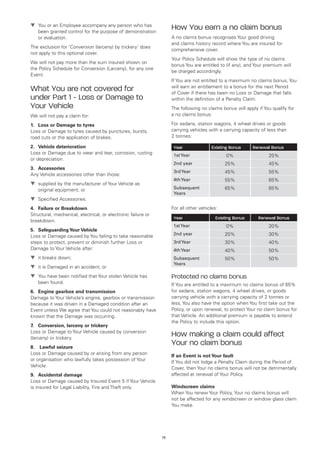 t	
  You or an Employee accompany any person who has
   been granted control for the purpose of demonstration
                                                                    How You earn a no claim bonus
   or evaluation.                                                   A no claims bonus recognises Your good driving
                                                                    and claims history record where You are insured for
The exclusion for ‘Conversion (larceny) by trickery’ does
                                                                    comprehensive cover.
not apply to this optional cover.
                                                                    Your Policy Schedule will show the type of no claims
We will not pay more than the sum insured shown on
                                                                    bonus You are entitled to (if any), and Your premium will
the Policy Schedule for Conversion (Larceny), for any one
                                                                    be charged accordingly.
Event.
                                                                    If You are not entitled to a maximum no claims bonus, You
                                                                    will earn an entitlement to a bonus for the next Period
What You are not covered for                                        of Cover if there has been no Loss or Damage that falls
under Part 1 - Loss or Damage to                                    within the definition of a Penalty Claim.
Your Vehicle                                                        The following no claims bonus will apply if You qualify for
We will not pay a claim for:                                        a no claims bonus:

1.	 Loss or Damage to tyres                                         For sedans, station wagons, 4 wheel drives or goods
Loss or Damage to tyres caused by punctures, bursts,                carrying vehicles with a carrying capacity of less than
road cuts or the application of brakes.                             2 tonnes:

2.	 Vehicle deterioration                                            Year               Existing Bonus     Renewal Bonus
Loss or Damage due to wear and tear, corrosion, rusting              1st Year                  0%                 25%
or depreciation.
                                                                     2nd year                 25%                 45%
3.	 Accessories
                                                                     3rd Year                 45%                 55%
Any Vehicle accessories other than those:
                                                                     4th Year                 55%                 65%
t	
  supplied by the manufacturer of Your Vehicle as
   original equipment; or                                            Subsequent               65%                 65%
                                                                     Years
t	
  Specified Accessories.
4.	 Failure or Breakdown                                            For all other vehicles:
Structural, mechanical, electrical, or electronic failure or
                                                                     Year                 Existing Bonus     Renewal Bonus
breakdown.
                                                                     1st Year                  0%                 20%
5.	 Safeguarding Your Vehicle
                                                                     2nd year                 20%                 30%
Loss or Damage caused by You failing to take reasonable
steps to protect, prevent or diminish further Loss or                3rd Year                 30%                 40%
Damage to Your Vehicle after:                                        4th Year                 40%                 50%
t	 breaks down;
  it                                                                 Subsequent               50%                 50%
                                                                     Years
t	 is Damaged in an accident; or
  it
t	
  You have been notified that Your stolen Vehicle has               Protected no claims bonus
   been found.                                                      If You are entitled to a maximum no claims bonus of 65%
6.	 Engine gearbox and transmission                                 for sedans, station wagons, 4 wheel drives, or goods
Damage to Your Vehicle’s engine, gearbox or transmission            carrying vehicle with a carrying capacity of 2 tonnes or
because it was driven in a Damaged condition after an               less, You also have the option when You first take out the
Event unless We agree that You could not reasonably have            Policy, or upon renewal, to protect Your no claim bonus for
known that the Damage was occurring.                                that Vehicle. An additional premium is payable to extend
                                                                    the Policy to include this option.
7.	 Conversion, larceny or trickery
Loss or Damage to Your Vehicle caused by conversion
(larceny) or trickery.
                                                                    How making a claim could affect
8.	 Lawful seizure
                                                                    Your no claim bonus
Loss or Damage caused by or arising from any person
                                                                    If an Event is not Your fault
or organisation who lawfully takes possession of Your
                                                                    If You did not lodge a Penalty Claim during the Period of
Vehicle.
                                                                    Cover, then Your no claims bonus will not be detrimentally
9.	 Accidental damage                                               affected at renewal of Your Policy.
Loss or Damage caused by Insured Event 5 if Your Vehicle
is insured for Legal Liability, Fire and Theft only.                Windscreen claims
                                                                    When You renew Your Policy, Your no claims bonus will
                                                                    not be affected for any windscreen or window glass claim
                                                                    You make.




                                                               73
 