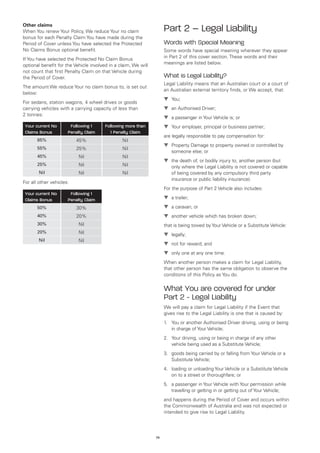 Other claims
When You renew Your Policy, We reduce Your no claim                  Part 2 – Legal Liability
bonus for each Penalty Claim You have made during the
Period of Cover unless You have selected the Protected               Words with Special Meaning
No Claims Bonus optional benefit.                                    Some words have special meaning wherever they appear
If You have selected the Protected No Claim Bonus                    in Part 2 of this cover section. These words and their
optional benefit for the Vehicle involved in a claim, We will        meanings are listed below.
not count that first Penalty Claim on that Vehicle during
the Period of Cover.                                                 What is Legal Liability?
                                                                     Legal Liability means that an Australian court or a court of
The amount We reduce Your no claim bonus to, is set out
                                                                     an Australian external territory finds, or We accept, that:
below:
                                                                     t	
                                                                       You;
For sedans, station wagons, 4 wheel drives or goods
carrying vehicles with a carrying capacity of less than              t	 Authorised Driver;
                                                                       an
2 tonnes:
                                                                     t	 passenger in Your Vehicle is; or
                                                                       a
 Your current No       Following 1      Following more than          t	
                                                                       Your employer, principal or business partner;
 Claims Bonus         Penalty Claim       1 Penalty Claim
                                                                     are legally responsible to pay compensation for:
       65%                45%                   Nil
                                                                     t	
                                                                       Property Damage to property owned or controlled by
       55%                25%                   Nil
                                                                        someone else; or
       45%                 Nil                  Nil
                                                                     t	 death of, or bodily injury to, another person (but
                                                                       the
       25%                 Nil                  Nil                     only where the Legal Liability is not covered or capable
        Nil                Nil                  Nil                     of being covered by any compulsory third party
                                                                        insurance or public liability insurance).
For all other vehicles:
                                                                     For the purpose of Part 2 Vehicle also includes:
 Your current No       Following 1
 Claims Bonus         Penalty Claim                                  t	 trailer;
                                                                       a

       50%                30%                                        t	 caravan; or
                                                                       a
       40%                20%                                        t	
                                                                       another vehicle which has broken down;
       30%                 Nil                                       that is being towed by Your Vehicle or a Substitute Vehicle:
       20%                 Nil                                       t	
                                                                       legally;
        Nil                Nil
                                                                     t	 for reward; and
                                                                       not
                                                                     t	
                                                                       only one at any one time.
                                                                     When another person makes a claim for Legal Liability,
                                                                     that other person has the same obligation to observe the
                                                                     conditions of this Policy as You do.


                                                                     What You are covered for under
                                                                     Part 2 - Legal Liability
                                                                     We will pay a claim for Legal Liability if the Event that
                                                                     gives rise to the Legal Liability is one that is caused by:
                                                                     1.	 You or another Authorised Driver driving, using or being
                                                                         in charge of Your Vehicle;
                                                                     2.	 Your driving, using or being in charge of any other
                                                                         vehicle being used as a Substitute Vehicle;
                                                                     3.	 goods being carried by or falling from Your Vehicle or a
                                                                         Substitute Vehicle;
                                                                     4.	 loading or unloading Your Vehicle or a Substitute Vehicle
                                                                         on to a street or thoroughfare; or
                                                                     5.	 a passenger in Your Vehicle with Your permission while
                                                                         travelling or getting in or getting out of Your Vehicle;
                                                                     and happens during the Period of Cover and occurs within
                                                                     the Commonwealth of Australia and was not expected or
                                                                     intended to give rise to Legal Liability.




                                                                74
 