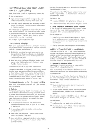 We will also pay for clean up or removal costs if they are
How We will pay Your claim under                                       caused by such an Event.
Part 2 – Legal Liability                                               The exclusion under ‘What You are not covered for under
If We agree to pay a claim for Legal Liability, We will pay:           Part 2 – Legal Liability – 13. Pollution’ does not apply to
t	 compensation;
  the                                                                  this Additional Benefit.

t	
  legal costs and expenses if We have given Our prior                  We will not pay:
   written consent to Your incurring these costs; and                  t	
                                                                         more than $500,000 during the Period of Cover; or
t	
  costs and charges reasonably and necessarily incurred                t	 the Contaminants or Pollutants are Dangerous Goods.
                                                                         if
   by You in removing or cleaning up debris unless stated
   in this cover section;                                              2.	 Legal Liability for unregistered on-site caravans
                                                                       If Your Vehicle is an unregistered on-site caravan, You are
We will also pay for legal costs in representing You or any            covered for Your Legal Liability, caused by Your use or
other person covered by this cover section at any inquest              occupation of the unregistered on-site caravan.
or other inquiry relating to an Event which may give rise
to Your being liable, if We have given Our prior written               We do not pay for:
consent to You incurring these costs.                                  t	
                                                                         amounts You must pay which are covered, or should
You must pay any Excess that may apply.                                   be, by Medicare, workers compensation or another
                                                                          government scheme or arrangement, or private medical
                                                                          insurance; or
Limits to what We pay
If We agree to pay a claim for Legal Liability, the most We            t	
                                                                         Loss or Damage to the unregistered on-site caravan.
will pay for all claims arising directly or indirectly from one
Event is $30 million but restricted to:                                Additional Cover to Part 2 – Legal Liability
t	
  $1,000,000 where the Vehicle is being used for the                   The cover provided by Part 2 Legal Liability is extended
   transportation of Dangerous Goods or is attached to,                to cover the following Additional Cover provided that, in
   or is towing, a Vehicle used for the transportation of              addition to all of the other Legal Liability exclusions in
   Dangerous Goods; and                                                this Part 2, We will not pay if the Loss, Damage or Legal
                                                                       Liability is excluded by any of the exclusions in Part 1 of
t	
  $500,000 during the Period of Cover in respect of all                this cover section or the General Policy exclusions:
   claims under “Additional Benefit 1 - Pollution” under
   Part 2 in this cover section.                                       1.	 Damage by uninsured driver
                                                                       Applicable if the Vehicle is insured for Legal Liability,
These amounts include all legal costs and expenses.                    Fire and Theft or Legal Liability Only.
These limits also apply to any cover for Your Legal Liability          Loss of or Damage to Your Vehicle in the Period of Cover
provided under any Additional Benefit, Additional Cover                as a result of a collision with another vehicle driven by an
or Optional Cover of this cover section (both parts 1 and              uninsured driver.
2) unless a lower limit is specified in the benefit or cover.
These limits are the most We will pay even if there are                A driver is uninsured if neither the driver nor the owner of
several claims against You relating to the one Event.                  the other vehicle had an insurance Policy that would cover
                                                                       them for the Loss or Damage to Your Vehicle.
Additional Benefits to Part 2 – Legal Liability                        We only pay if:
If We agree to pay a claim under this Part 2, We will also             t	 show the Event was the fault of the uninsured
                                                                         You
pay the following:                                                        driver and We agree; and
1.	 Pollution                                                          t	 can identify the other vehicle and its driver (name,
                                                                         You
Your Legal Liability arising directly or indirectly out of the            residential address, phone number and registration
actual, alleged or threatened discharge, dispersal, release               details).
or escape of Contaminants or Pollutants into or upon any
property, land, the atmosphere, water course or body of                We will not pay more than $5,000 for Loss of or Damage
water (including ground water) where such discharge,                   to Your Vehicle during any one Period of Cover.
dispersal, release or escape:                                          We will deduct:
t	 caused by or in connection with the operation
  is                                                                   t	 Excess that may apply to Your Vehicle; and
                                                                         any
   ownership possession or use by You or on Your behalf
   of any Vehicle;                                                     t	 residual value of the Vehicle if it is not repairable
                                                                         the
                                                                          (You keep the damaged vehicle).
t	 caused by a sudden identifiable unintended and
  is
   unexpected Event ;
t	
  takes place in its entirety at a specific point in time
   during the Period of Cover; and
t	
  does not relate to any property, land, air, water course
   or body of water which You own, occupy or have in Your
   custody or control.



                                                                  75
 