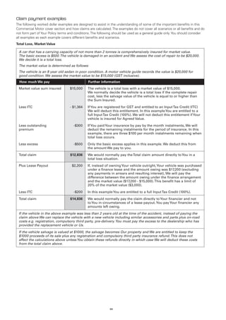 Claim payment examples
The following worked dollar examples are designed to assist in the understanding of some of the important benefits in this
Commercial Motor cover section and how claims are calculated. The examples do not cover all scenarios or all benefits and do
not form part of Your Policy terms and conditions. The following should be used as a general guide only. You should consider
all examples as each example covers different benefits and scenarios.
Total Loss, Market Value

 A car that has a carrying capacity of not more than 2 tonnes is comprehensively insured for market value.
 The basic excess is $500. The vehicle is damaged in an accident and We assess the cost of repair to be $20,000.
 We decide it is a total loss.
 The market value is determined as follows:
 The vehicle is an 8 year old sedan in poor condition. A motor vehicle guide records the value is $20,000 for
 good condition. We assess the market value to be $15,000 (GST inclusive).
  How much We pay                              Further information
 Market value sum insured          $15,000     The vehicle is a total loss with a market value of $15,000.
                                               We normally decide the vehicle is a total loss if the complete repair
                                               cost, less the salvage value of the vehicle is equal to or higher than
                                               the Sum Insured.

 Less ITC                          - $1,364    If You are registered for GST and entitled to an Input Tax Credit (ITC)
                                               We will deduct this entitlement. In this example You are entitled to a
                                               full Input Tax Credit (100%). We will not deduct this entitlement if Your
                                               vehicle is insured for Agreed Value.

 Less outstanding                    -$300     If You paid Your insurance by pay by the month instalments, We will
 premium                                       deduct the remaining instalments for the period of insurance. In this
                                               example, there are three $100 per month instalments remaining when
                                               total loss occurs.

 Less excess                         -$500     Only the basic excess applies in this example. We deduct this from
                                               the amount We pay to you.

 Total claim                       $12,836     We would normally pay the Total claim amount directly to You in a
                                               total loss situation.

 Plus Lease Payout                  $2,200     If, instead of owning Your vehicle outright, Your vehicle was purchased
                                               under a finance lease and the amount owing was $17,200 (excluding
                                               any payments in arrears and resulting interest), We will pay the
                                               difference between the amount owing under the finance arrangement
                                               and the market value ($17,200 - $15,000). This benefit has a limit of
                                               20% of the market value ($3,000).

 Less ITC                            -$200     In this example You are entitled to a full Input Tax Credit (100%).

 Total claim                       $14,836     We would normally pay the claim directly to Your financier and not
                                               to You in circumstances of a lease payout. You pay Your financier any
                                               amounts left owing.

 If the vehicle in the above example was less than 2 years old at the time of the accident, instead of paying the
 claim above We can replace the vehicle with a new vehicle including similar accessories and parts plus on-road
 costs e.g. registration, compulsory third party, pre-delivery. You must pay the excess to the dealership who has
 provided the replacement vehicle or Us.

 If the vehicle salvage is valued at $1000, the salvage becomes Our property and We are entitled to keep the
 $1000 proceeds of its sale plus any registration and compulsory third party insurance refund. This does not
 affect the calculations above unless You obtain these refunds directly in which case We will deduct these costs
 from the total claim above.




                                                             80
 