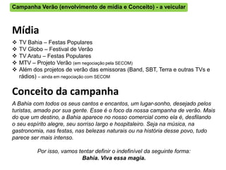 Campanha Verão (envolvimento de mídia e Conceito) - a veicular



Mídia
   TV Bahia – Festas Populares
   TV Globo – Festival de Verão
   TV Aratu – Festas Populares
   MTV – Projeto Verão (em negociação pela SECOM)
   Além dos projetos de verão das emissoras (Band, SBT, Terra e outras TVs e
    rádios) – ainda em negociação com SECOM

Conceito da campanha
A Bahia com todos os seus cantos e encantos, um lugar-sonho, desejado pelos
turistas, amado por sua gente. Esse é o foco da nossa campanha de verão. Mais
do que um destino, a Bahia aparece no nosso comercial como ela é, desfilando
o seu espírito alegre, seu sorriso largo e hospitaleiro. Seja na música, na
gastronomia, nas festas, nas belezas naturais ou na história desse povo, tudo
parece ser mais intenso.

          Por isso, vamos tentar definir o indefinível da seguinte forma:
                           Bahia. Viva essa magia.
 