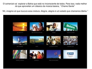 O comercial vai explorar a Bahia que está no inconsciente de todos. Para isso, nada melhor
             do que aproveitar um clássico da música baiana, “ Chame Gente”

“Ah, imagina só que loucura essa mistura. Alegria, alegria é um estado que chamamos Bahia.”
 