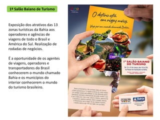 1º Salão Baiano de Turismo


Exposição dos atrativos das 13
zonas turísticas da Bahia aos
operadores e agências de
viagens de todo o Brasil e
América do Sul. Realização de
rodadas de negócios.

É a oportunidade de os agentes
de viagens, operadores e
transportadores do Brasil
conhecerem o mundo chamado
Bahia e os municípios do
interior conhecerem o mundo
do turismo brasileiro.
 