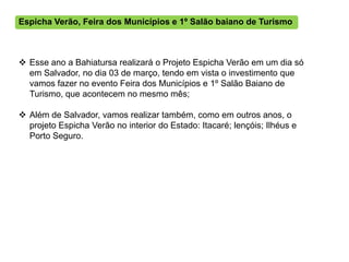 Espicha Verão, Feira dos Municípios e 1º Salão baiano de Turismo



 Esse ano a Bahiatursa realizará o Projeto Espicha Verão em um dia só
  em Salvador, no dia 03 de março, tendo em vista o investimento que
  vamos fazer no evento Feira dos Municípios e 1º Salão Baiano de
  Turismo, que acontecem no mesmo mês;

 Além de Salvador, vamos realizar também, como em outros anos, o
  projeto Espicha Verão no interior do Estado: Itacaré; lençóis; Ilhéus e
  Porto Seguro.
 