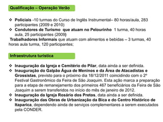Qualificação – Operação Verão

 Policiais -10 turmas do Curso de Inglês Instrumental– 80 horas/aula, 283
   participantes (2009 e 2010)
 Condutores de Turismo que atuam no Pelourinho 1 turma, 40 horas
   aula, 25 participantes (2009)
Trabalhadores Informais que atuam com alimentos e bebidas – 3 turmas, 40
horas aula turma, 120 participantes;

Infraestrutura turística

 Inauguração da Igreja e Cemitério do Pilar, data ainda a ser definida.
 Inauguração do Galpão Água de Meninos e da Área de Atacadistas e
  Grossistas, previsto para o próximo dia 18/12/2011 coincidindo com o 2º
  Festival Gastronômico da Feira de São Joaquim. Esta ação marca a preparação
  para a etapa de remanejamento dos primeiros 467 beneficiários da Feira de São
  Joaquim a serem transferidos no início do mês de janeiro de 2012.
 Inauguração da Igreja Rosário dos Pretos, data ainda a ser definida.
 Inauguração das Obras de Urbanização da Bica e do Centro Histórico de
  Itaparica, dependendo ainda de serviços complementares a serem executados
  pela CONDER.
 