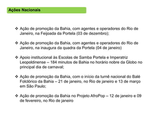 Ações Nacionais



   Ação de promoção da Bahia, com agentes e operadores do Rio de
    Janeiro, na Feijoada da Portela (03 de dezembro);

   Ação de promoção da Bahia, com agentes e operadores do Rio de
    Janeiro, na inaugura da quadra da Portela (04 de janeiro)

   Apoio institucional às Escolas de Samba Portela e Imperatriz
    Leopoldinense – 184 minutos de Bahia no horário nobre da Globo no
    principal dia de carnaval;

   Ação de promoção da Bahia, com o início da turnê nacional do Balé
    Folclórico da Bahia – 21 de janeiro, no Rio de janeiro e 13 de março
    em São Paulo;

   Ação de promoção da Bahia no Projeto AfroPop – 12 de janeiro e 09
    de fevereiro, no Rio de janeiro
 