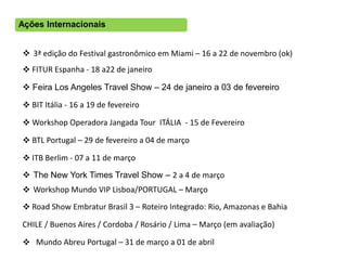 Ações Internacionais


 3ª edição do Festival gastronômico em Miami – 16 a 22 de novembro (ok)
 FITUR Espanha - 18 a22 de janeiro

 Feira Los Angeles Travel Show – 24 de janeiro a 03 de fevereiro

 BIT Itália - 16 a 19 de fevereiro

 Workshop Operadora Jangada Tour ITÁLIA - 15 de Fevereiro

 BTL Portugal – 29 de fevereiro a 04 de março

 ITB Berlim - 07 a 11 de março
 The New York Times Travel Show – 2 a 4 de março
 Workshop Mundo VIP Lisboa/PORTUGAL – Março
 Road Show Embratur Brasil 3 – Roteiro Integrado: Rio, Amazonas e Bahia

CHILE / Buenos Aires / Cordoba / Rosário / Lima – Março (em avaliação)

 Mundo Abreu Portugal – 31 de março a 01 de abril
 