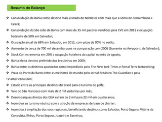 Resumo do Balanço

 Consolidação da Bahia como destino mais visitado do Nordeste com mais que a soma de Pernambuco e
   Ceará;
 Consolidação do São João da Bahia com mais de 35 mil pacotes vendidos pela CVC em 2011 e ocupação
   hoteleira de 50% em Salvador;
 Ocupação anual de 68% em Salvador, em 2011, com picos de 90% no verão;
 Aumento de cerca de 700 mil desembarques na comparação com 2006 (Somente no Aeroporto de Salvador);
 Stock Car incrementa em 20% a ocupação hoteleira da capital no mês de agosto;
 Bahia eleita destino preferido dos brasileiros em 2009;
 Bahia entre os destinos apontados como imperdíveis pelo The New York Times e Portal Terra Networking;
 Praia do Porto da Barra entre as melhores do mundo pelo Jornal Britânico The Guardian e pela
TV americana CNN;
 Estado entre os principais destinos do Brasil para o turismo de golfe;
 Vale do São Francisco com mais de 2 mil visitantes por mês;
 Desembarques diretos dos EUA saíram de 2 mil para 22 mil em quatro anos;
 Incentivo ao turismo náutico com a atração de empresas de base de charter;
 Incentivo à ampliação dos voos regionais, beneficiando destinos como Salvador, Porto Seguro, Vitória da
   Conquista, Ilhéus, Porto Seguro, Juazeiro e Barreiras;
 