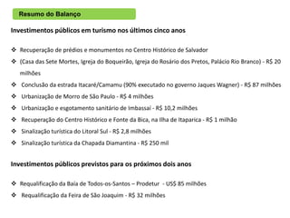 Resumo do Balanço

Investimentos públicos em turismo nos últimos cinco anos

 Recuperação de prédios e monumentos no Centro Histórico de Salvador
 (Casa das Sete Mortes, Igreja do Boqueirão, Igreja do Rosário dos Pretos, Palácio Rio Branco) - R$ 20
   milhões
 Conclusão da estrada Itacaré/Camamu (90% executado no governo Jaques Wagner) - R$ 87 milhões
 Urbanização de Morro de São Paulo - R$ 4 milhões
 Urbanização e esgotamento sanitário de Imbassaí - R$ 10,2 milhões
 Recuperação do Centro Histórico e Fonte da Bica, na Ilha de Itaparica - R$ 1 milhão
 Sinalização turística do Litoral Sul - R$ 2,8 milhões
 Sinalização turística da Chapada Diamantina - R$ 250 mil


Investimentos públicos previstos para os próximos dois anos

 Requalificação da Baía de Todos-os-Santos – Prodetur - US$ 85 milhões
 Requalificação da Feira de São Joaquim - R$ 32 milhões
 
