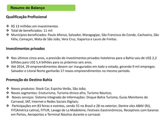 Resumo do Balanço

Qualificação Profissional

 R$ 13 milhões em investimentos
 Total de beneficiados: 11 mil
 Municípios beneficiados: Paulo Afonso, Salvador, Maragogipe, São Francisco do Conde, Cachoeira, São
  Félix, Camaçari, Mata de São João, Vera Cruz, Itaparica e Lauro de Freitas.

Investimentos privados

 Nos últimos cinco anos, a previsão de investimentos privados hoteleiros para a Bahia saiu de US$ 2,2
  bilhões para US$ 5,4 bilhões para os próximos seis anos.
 Até 2014, 29 empreendimentos devem ser inaugurados em todo o estado, gerando 9 mil empregos.
  Salvador e Litoral Norte ganharão 17 novos empreendimentos no mesmo período.

Promoção do Destino Bahia

 Novos produtos: Stock Car, Espicha Verão, São João;
 Novos segmentos: Enoturismo, Turismo étnico-afro, Turismo Náutico;
 Novos serviços: Sistema Integrado de Informações: Disque Bahia Turismo, Guias Monitores do
  Carnaval, SAT, Internet e Redes Sociais Digitais;
 Participações em 83 feiras e eventos, sendo 55 no Brasil e 28 no exterior; Dentre eles ABAV (RJ),
  FIT(América Latina), FITUR, Lavage de La Madeleine, Festivais Gastronômicos, Receptivos com baianas
  em Portos, Aeroportos e Terminal Náutico durante o carnaval.
 