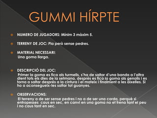    GUMMI HÍRPTENUMERO DE JUGADORS: Mínim 3 màxim 5.TERRENY DE JOC: Pla però sense pedres.MATERIAL NECESSARI:       Una goma llarga.  DESCRIPCIÓ DEL JOC:       Primer la goma es fica als turmells, s’ha de saltar d’una banda a l’altra dient tots els dies de la setmana, després es fica la goma als genolls i es torna a saltar després a la cintura i el mateix i finalment a les aixelles. Si ho a aconsegueix-les saltar tot guanyes. OBSERVACIONS:       El terreny a de ser sense pedres i no a de ser una corda, perquè si entropesses  caus en sec, en canvi en una goma no et frena tant el peu i no caus tant en sec.  