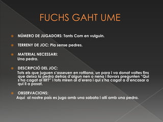         FUCHS GAHT UMENÚMERO DE JUGADORS: Tants Com en vulguin.TERRENY DE JOC: Pla sense pedres.MATERIAL NECESSARI:       Una pedra. DESCRIPCIÓ DEL JOC:       Tots els que juguen s’asseuen en rotllana, un para i va donat voltes fins que deixa la pedra detras d’algun nen o nena i llavors pregunten “Qui s’ha cagat al llit?” i tots miren al d’erera i qui s’ha cagat a d’encasar a qui li a posat. OBSERVACIONS:     Aquí  al nostre país es juga amb una sabata i allí amb una pedra.  