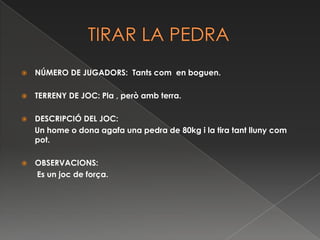           TIRAR LA PEDRANÚMERO DE JUGADORS:  Tants com  en boguen.TERRENY DE JOC: Pla , però amb terra. DESCRIPCIÓ DEL JOC:      Un home o dona agafa una pedra de 80kg i la tira tant lluny com  pot. OBSERVACIONS:       Es un joc de força. 