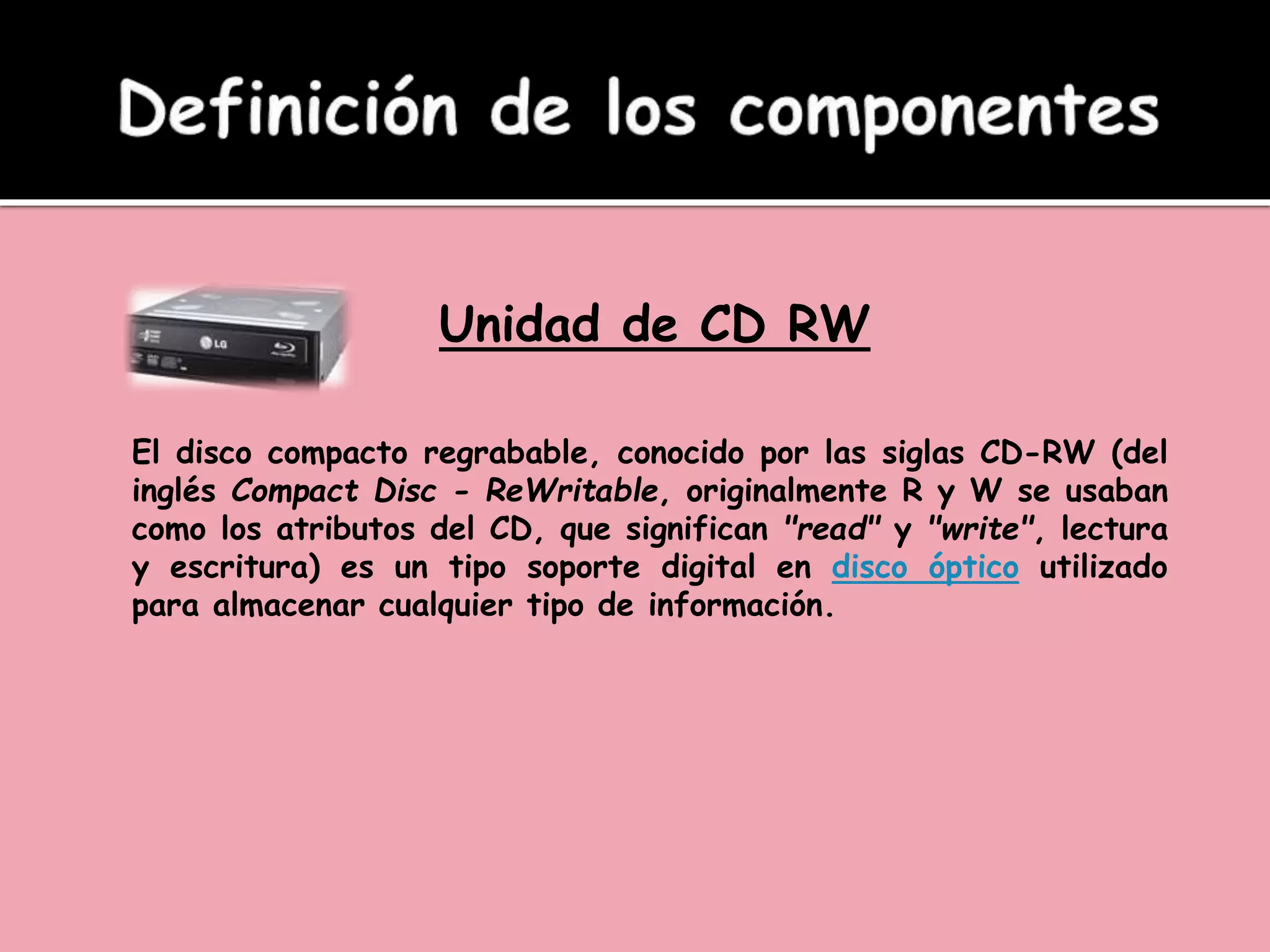 Unidad de CD RW
El disco compacto regrabable, conocido por las siglas CD-RW (del
inglés Compact Disc - ReWritable, originalmente R y W se usaban
como los atributos del CD, que significan "read" y "write", lectura
y escritura) es un tipo soporte digital en disco óptico utilizado
para almacenar cualquier tipo de información.
 